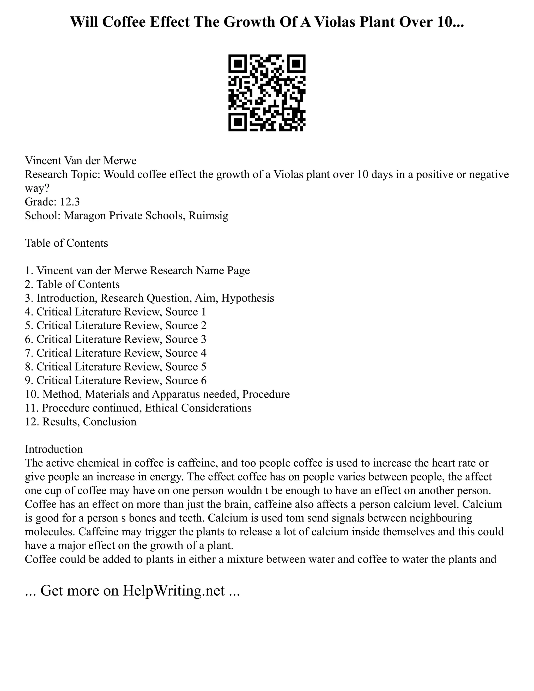 Will Coffee Effect The Growth Of A Violas Plant Over 10...
Vincent Van der Merwe
Research Topic: Would coffee effect the growth of a Violas plant over 10 days in a positive or negative
way?
Grade: 12.3
School: Maragon Private Schools, Ruimsig
Table of Contents
1. Vincent van der Merwe Research Name Page
2. Table of Contents
3. Introduction, Research Question, Aim, Hypothesis
4. Critical Literature Review, Source 1
5. Critical Literature Review, Source 2
6. Critical Literature Review, Source 3
7. Critical Literature Review, Source 4
8. Critical Literature Review, Source 5
9. Critical Literature Review, Source 6
10. Method, Materials and Apparatus needed, Procedure
11. Procedure continued, Ethical Considerations
12. Results, Conclusion
Introduction
The active chemical in coffee is caffeine, and too people coffee is used to increase the heart rate or
give people an increase in energy. The effect coffee has on people varies between people, the affect
one cup of coffee may have on one person wouldn t be enough to have an effect on another person.
Coffee has an effect on more than just the brain, caffeine also affects a person calcium level. Calcium
is good for a person s bones and teeth. Calcium is used tom send signals between neighbouring
molecules. Caffeine may trigger the plants to release a lot of calcium inside themselves and this could
have a major effect on the growth of a plant.
Coffee could be added to plants in either a mixture between water and coffee to water the plants and
... Get more on HelpWriting.net ...
 