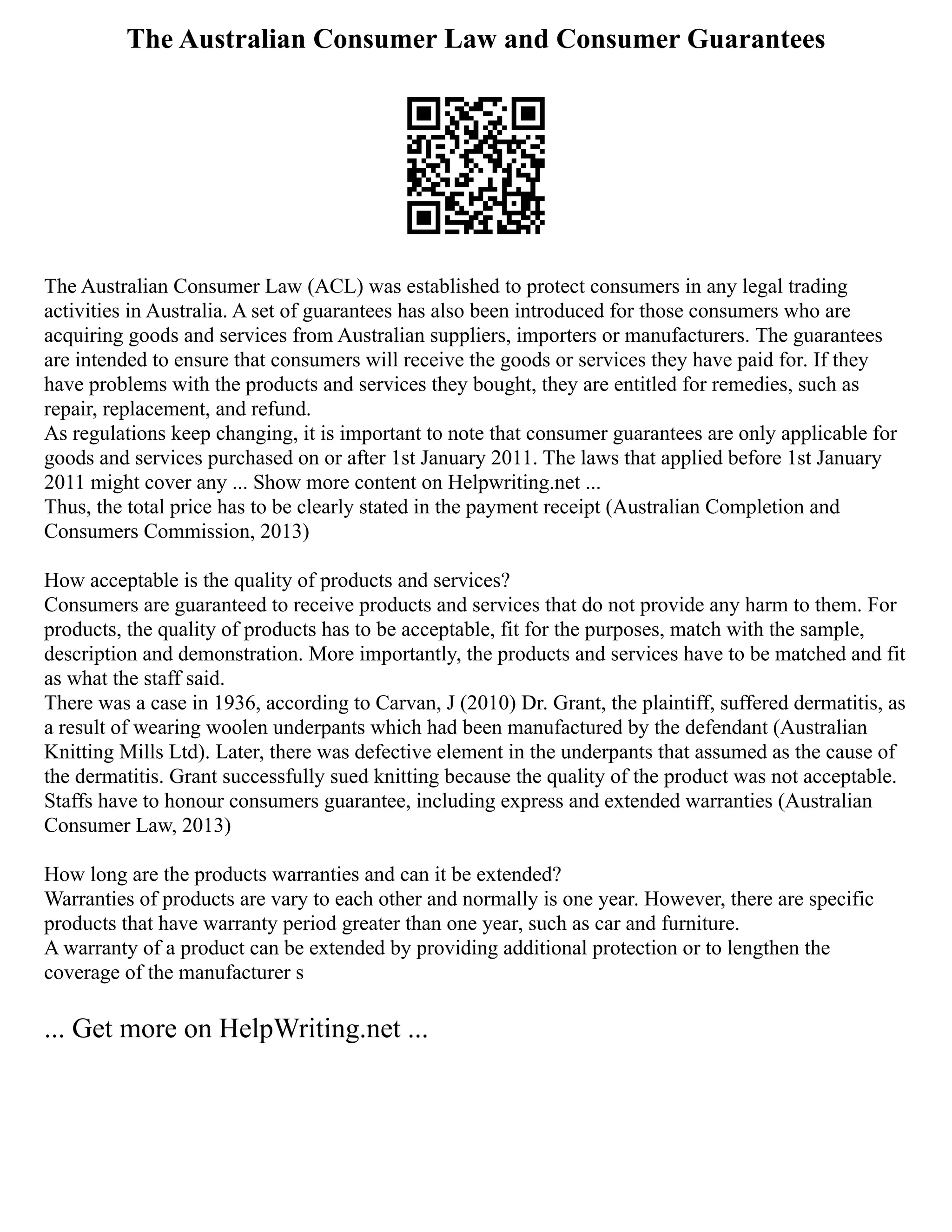 The Australian Consumer Law and Consumer Guarantees
The Australian Consumer Law (ACL) was established to protect consumers in any legal trading
activities in Australia. A set of guarantees has also been introduced for those consumers who are
acquiring goods and services from Australian suppliers, importers or manufacturers. The guarantees
are intended to ensure that consumers will receive the goods or services they have paid for. If they
have problems with the products and services they bought, they are entitled for remedies, such as
repair, replacement, and refund.
As regulations keep changing, it is important to note that consumer guarantees are only applicable for
goods and services purchased on or after 1st January 2011. The laws that applied before 1st January
2011 might cover any ... Show more content on Helpwriting.net ...
Thus, the total price has to be clearly stated in the payment receipt (Australian Completion and
Consumers Commission, 2013)
How acceptable is the quality of products and services?
Consumers are guaranteed to receive products and services that do not provide any harm to them. For
products, the quality of products has to be acceptable, fit for the purposes, match with the sample,
description and demonstration. More importantly, the products and services have to be matched and fit
as what the staff said.
There was a case in 1936, according to Carvan, J (2010) Dr. Grant, the plaintiff, suffered dermatitis, as
a result of wearing woolen underpants which had been manufactured by the defendant (Australian
Knitting Mills Ltd). Later, there was defective element in the underpants that assumed as the cause of
the dermatitis. Grant successfully sued knitting because the quality of the product was not acceptable.
Staffs have to honour consumers guarantee, including express and extended warranties (Australian
Consumer Law, 2013)
How long are the products warranties and can it be extended?
Warranties of products are vary to each other and normally is one year. However, there are specific
products that have warranty period greater than one year, such as car and furniture.
A warranty of a product can be extended by providing additional protection or to lengthen the
coverage of the manufacturer s
... Get more on HelpWriting.net ...
 
