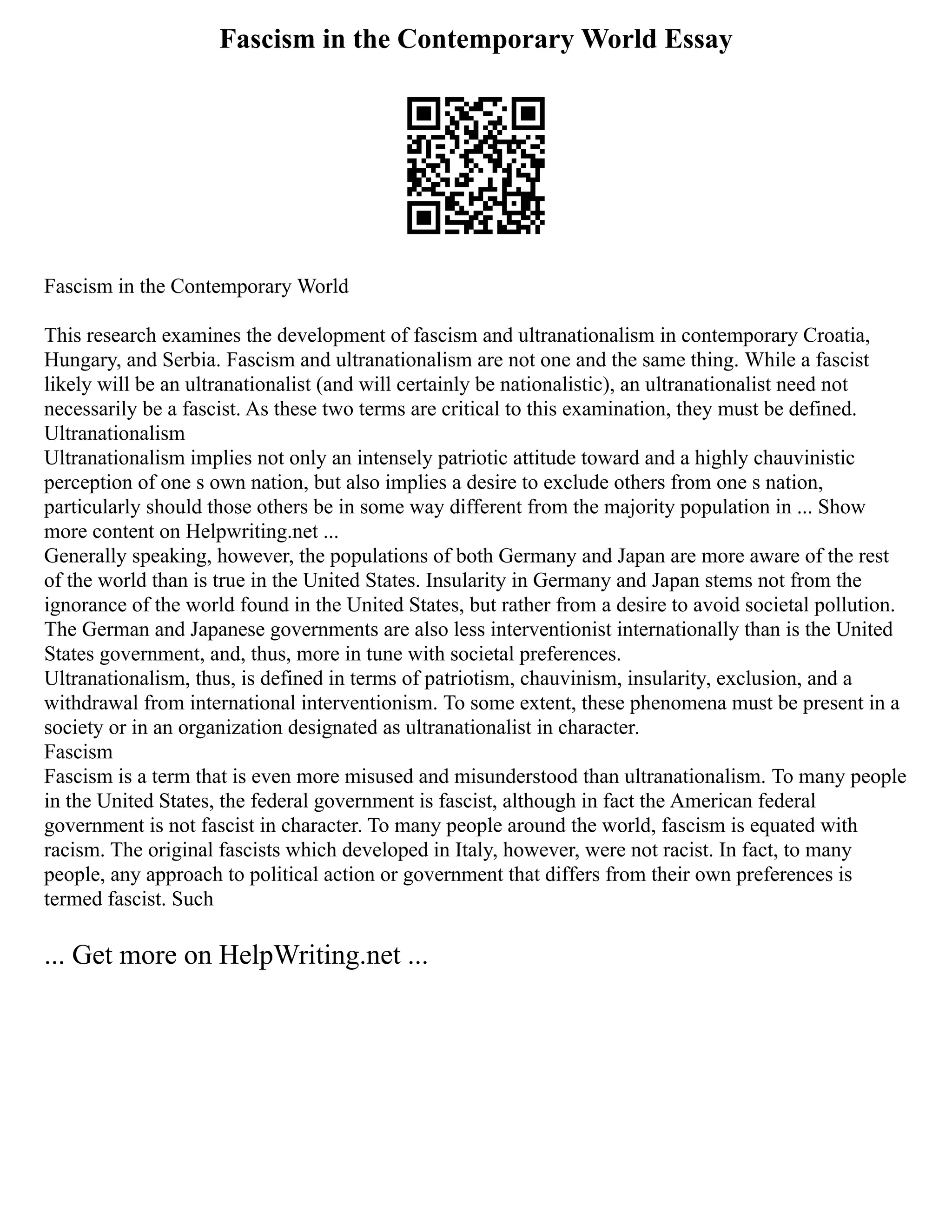 Fascism in the Contemporary World Essay
Fascism in the Contemporary World
This research examines the development of fascism and ultranationalism in contemporary Croatia,
Hungary, and Serbia. Fascism and ultranationalism are not one and the same thing. While a fascist
likely will be an ultranationalist (and will certainly be nationalistic), an ultranationalist need not
necessarily be a fascist. As these two terms are critical to this examination, they must be defined.
Ultranationalism
Ultranationalism implies not only an intensely patriotic attitude toward and a highly chauvinistic
perception of one s own nation, but also implies a desire to exclude others from one s nation,
particularly should those others be in some way different from the majority population in ... Show
more content on Helpwriting.net ...
Generally speaking, however, the populations of both Germany and Japan are more aware of the rest
of the world than is true in the United States. Insularity in Germany and Japan stems not from the
ignorance of the world found in the United States, but rather from a desire to avoid societal pollution.
The German and Japanese governments are also less interventionist internationally than is the United
States government, and, thus, more in tune with societal preferences.
Ultranationalism, thus, is defined in terms of patriotism, chauvinism, insularity, exclusion, and a
withdrawal from international interventionism. To some extent, these phenomena must be present in a
society or in an organization designated as ultranationalist in character.
Fascism
Fascism is a term that is even more misused and misunderstood than ultranationalism. To many people
in the United States, the federal government is fascist, although in fact the American federal
government is not fascist in character. To many people around the world, fascism is equated with
racism. The original fascists which developed in Italy, however, were not racist. In fact, to many
people, any approach to political action or government that differs from their own preferences is
termed fascist. Such
... Get more on HelpWriting.net ...
 