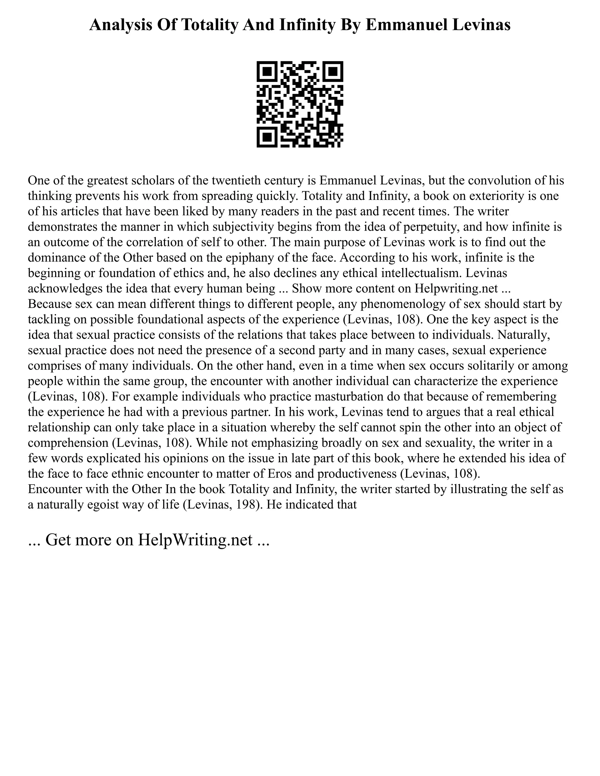 Analysis Of Totality And Infinity By Emmanuel Levinas
One of the greatest scholars of the twentieth century is Emmanuel Levinas, but the convolution of his
thinking prevents his work from spreading quickly. Totality and Infinity, a book on exteriority is one
of his articles that have been liked by many readers in the past and recent times. The writer
demonstrates the manner in which subjectivity begins from the idea of perpetuity, and how infinite is
an outcome of the correlation of self to other. The main purpose of Levinas work is to find out the
dominance of the Other based on the epiphany of the face. According to his work, infinite is the
beginning or foundation of ethics and, he also declines any ethical intellectualism. Levinas
acknowledges the idea that every human being ... Show more content on Helpwriting.net ...
Because sex can mean different things to different people, any phenomenology of sex should start by
tackling on possible foundational aspects of the experience (Levinas, 108). One the key aspect is the
idea that sexual practice consists of the relations that takes place between to individuals. Naturally,
sexual practice does not need the presence of a second party and in many cases, sexual experience
comprises of many individuals. On the other hand, even in a time when sex occurs solitarily or among
people within the same group, the encounter with another individual can characterize the experience
(Levinas, 108). For example individuals who practice masturbation do that because of remembering
the experience he had with a previous partner. In his work, Levinas tend to argues that a real ethical
relationship can only take place in a situation whereby the self cannot spin the other into an object of
comprehension (Levinas, 108). While not emphasizing broadly on sex and sexuality, the writer in a
few words explicated his opinions on the issue in late part of this book, where he extended his idea of
the face to face ethnic encounter to matter of Eros and productiveness (Levinas, 108).
Encounter with the Other In the book Totality and Infinity, the writer started by illustrating the self as
a naturally egoist way of life (Levinas, 198). He indicated that
... Get more on HelpWriting.net ...
 
