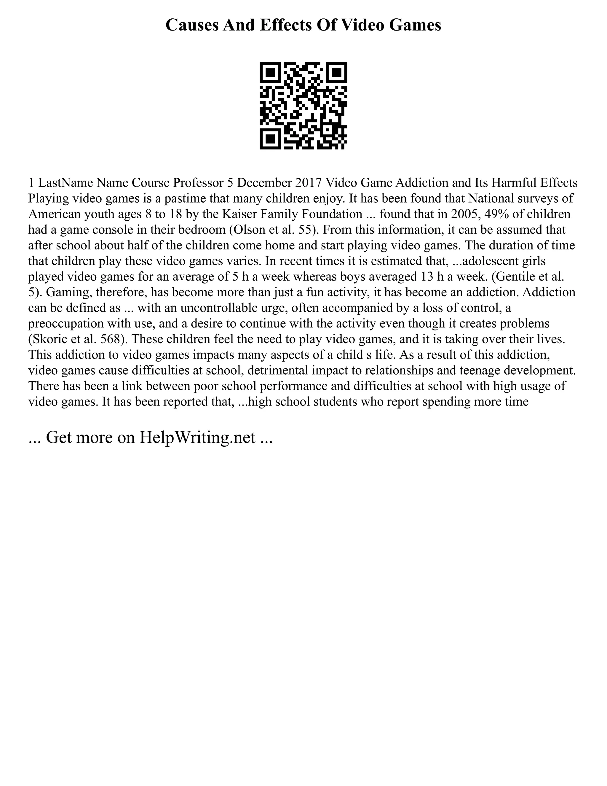Causes And Effects Of Video Games
1 LastName Name Course Professor 5 December 2017 Video Game Addiction and Its Harmful Effects
Playing video games is a pastime that many children enjoy. It has been found that National surveys of
American youth ages 8 to 18 by the Kaiser Family Foundation ... found that in 2005, 49% of children
had a game console in their bedroom (Olson et al. 55). From this information, it can be assumed that
after school about half of the children come home and start playing video games. The duration of time
that children play these video games varies. In recent times it is estimated that, ...adolescent girls
played video games for an average of 5 h a week whereas boys averaged 13 h a week. (Gentile et al.
5). Gaming, therefore, has become more than just a fun activity, it has become an addiction. Addiction
can be defined as ... with an uncontrollable urge, often accompanied by a loss of control, a
preoccupation with use, and a desire to continue with the activity even though it creates problems
(Skoric et al. 568). These children feel the need to play video games, and it is taking over their lives.
This addiction to video games impacts many aspects of a child s life. As a result of this addiction,
video games cause difficulties at school, detrimental impact to relationships and teenage development.
There has been a link between poor school performance and difficulties at school with high usage of
video games. It has been reported that, ...high school students who report spending more time
... Get more on HelpWriting.net ...
 
