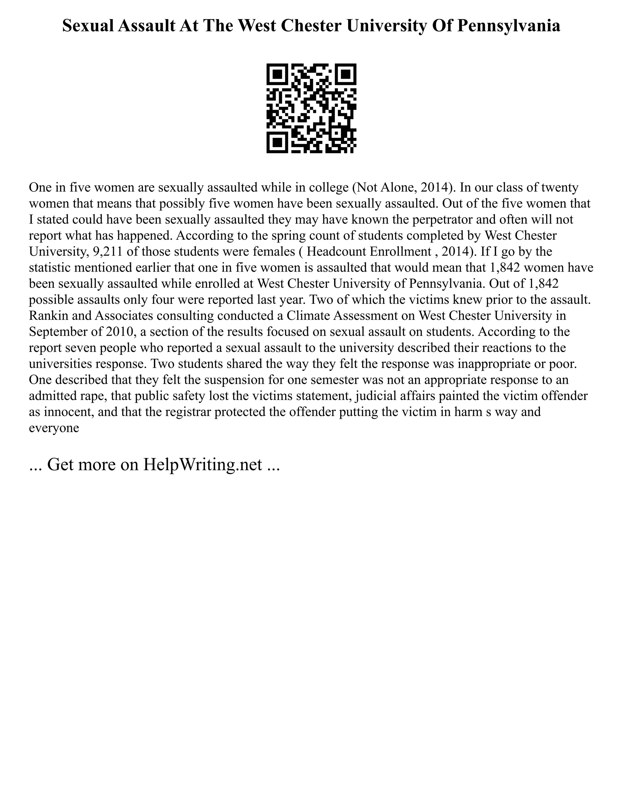 Sexual Assault At The West Chester University Of Pennsylvania
One in five women are sexually assaulted while in college (Not Alone, 2014). In our class of twenty
women that means that possibly five women have been sexually assaulted. Out of the five women that
I stated could have been sexually assaulted they may have known the perpetrator and often will not
report what has happened. According to the spring count of students completed by West Chester
University, 9,211 of those students were females ( Headcount Enrollment , 2014). If I go by the
statistic mentioned earlier that one in five women is assaulted that would mean that 1,842 women have
been sexually assaulted while enrolled at West Chester University of Pennsylvania. Out of 1,842
possible assaults only four were reported last year. Two of which the victims knew prior to the assault.
Rankin and Associates consulting conducted a Climate Assessment on West Chester University in
September of 2010, a section of the results focused on sexual assault on students. According to the
report seven people who reported a sexual assault to the university described their reactions to the
universities response. Two students shared the way they felt the response was inappropriate or poor.
One described that they felt the suspension for one semester was not an appropriate response to an
admitted rape, that public safety lost the victims statement, judicial affairs painted the victim offender
as innocent, and that the registrar protected the offender putting the victim in harm s way and
everyone
... Get more on HelpWriting.net ...
 