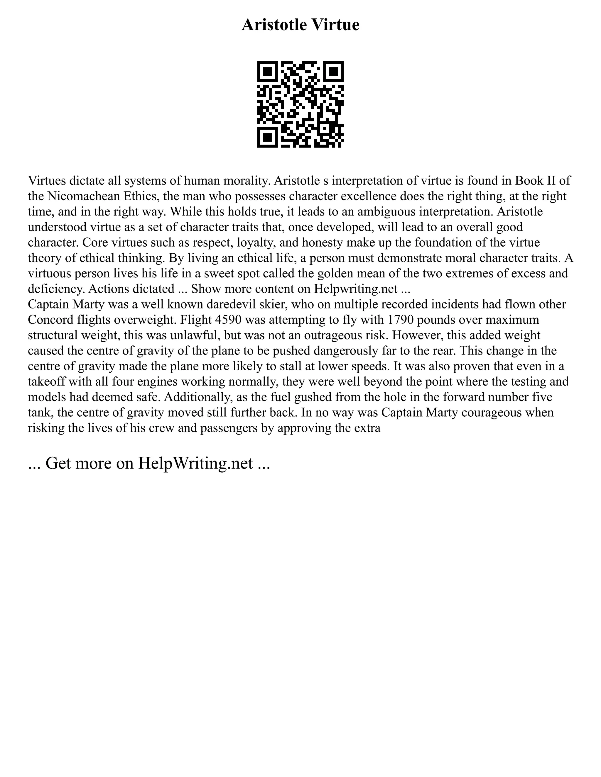 Aristotle Virtue
Virtues dictate all systems of human morality. Aristotle s interpretation of virtue is found in Book II of
the Nicomachean Ethics, the man who possesses character excellence does the right thing, at the right
time, and in the right way. While this holds true, it leads to an ambiguous interpretation. Aristotle
understood virtue as a set of character traits that, once developed, will lead to an overall good
character. Core virtues such as respect, loyalty, and honesty make up the foundation of the virtue
theory of ethical thinking. By living an ethical life, a person must demonstrate moral character traits. A
virtuous person lives his life in a sweet spot called the golden mean of the two extremes of excess and
deficiency. Actions dictated ... Show more content on Helpwriting.net ...
Captain Marty was a well known daredevil skier, who on multiple recorded incidents had flown other
Concord flights overweight. Flight 4590 was attempting to fly with 1790 pounds over maximum
structural weight, this was unlawful, but was not an outrageous risk. However, this added weight
caused the centre of gravity of the plane to be pushed dangerously far to the rear. This change in the
centre of gravity made the plane more likely to stall at lower speeds. It was also proven that even in a
takeoff with all four engines working normally, they were well beyond the point where the testing and
models had deemed safe. Additionally, as the fuel gushed from the hole in the forward number five
tank, the centre of gravity moved still further back. In no way was Captain Marty courageous when
risking the lives of his crew and passengers by approving the extra
... Get more on HelpWriting.net ...
 