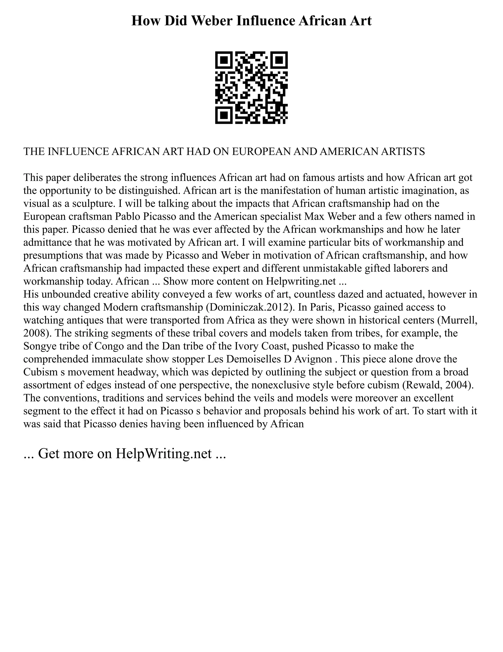How Did Weber Influence African Art
THE INFLUENCE AFRICAN ART HAD ON EUROPEAN AND AMERICAN ARTISTS
This paper deliberates the strong influences African art had on famous artists and how African art got
the opportunity to be distinguished. African art is the manifestation of human artistic imagination, as
visual as a sculpture. I will be talking about the impacts that African craftsmanship had on the
European craftsman Pablo Picasso and the American specialist Max Weber and a few others named in
this paper. Picasso denied that he was ever affected by the African workmanships and how he later
admittance that he was motivated by African art. I will examine particular bits of workmanship and
presumptions that was made by Picasso and Weber in motivation of African craftsmanship, and how
African craftsmanship had impacted these expert and different unmistakable gifted laborers and
workmanship today. African ... Show more content on Helpwriting.net ...
His unbounded creative ability conveyed a few works of art, countless dazed and actuated, however in
this way changed Modern craftsmanship (Dominiczak.2012). In Paris, Picasso gained access to
watching antiques that were transported from Africa as they were shown in historical centers (Murrell,
2008). The striking segments of these tribal covers and models taken from tribes, for example, the
Songye tribe of Congo and the Dan tribe of the Ivory Coast, pushed Picasso to make the
comprehended immaculate show stopper Les Demoiselles D Avignon . This piece alone drove the
Cubism s movement headway, which was depicted by outlining the subject or question from a broad
assortment of edges instead of one perspective, the nonexclusive style before cubism (Rewald, 2004).
The conventions, traditions and services behind the veils and models were moreover an excellent
segment to the effect it had on Picasso s behavior and proposals behind his work of art. To start with it
was said that Picasso denies having been influenced by African
... Get more on HelpWriting.net ...
 