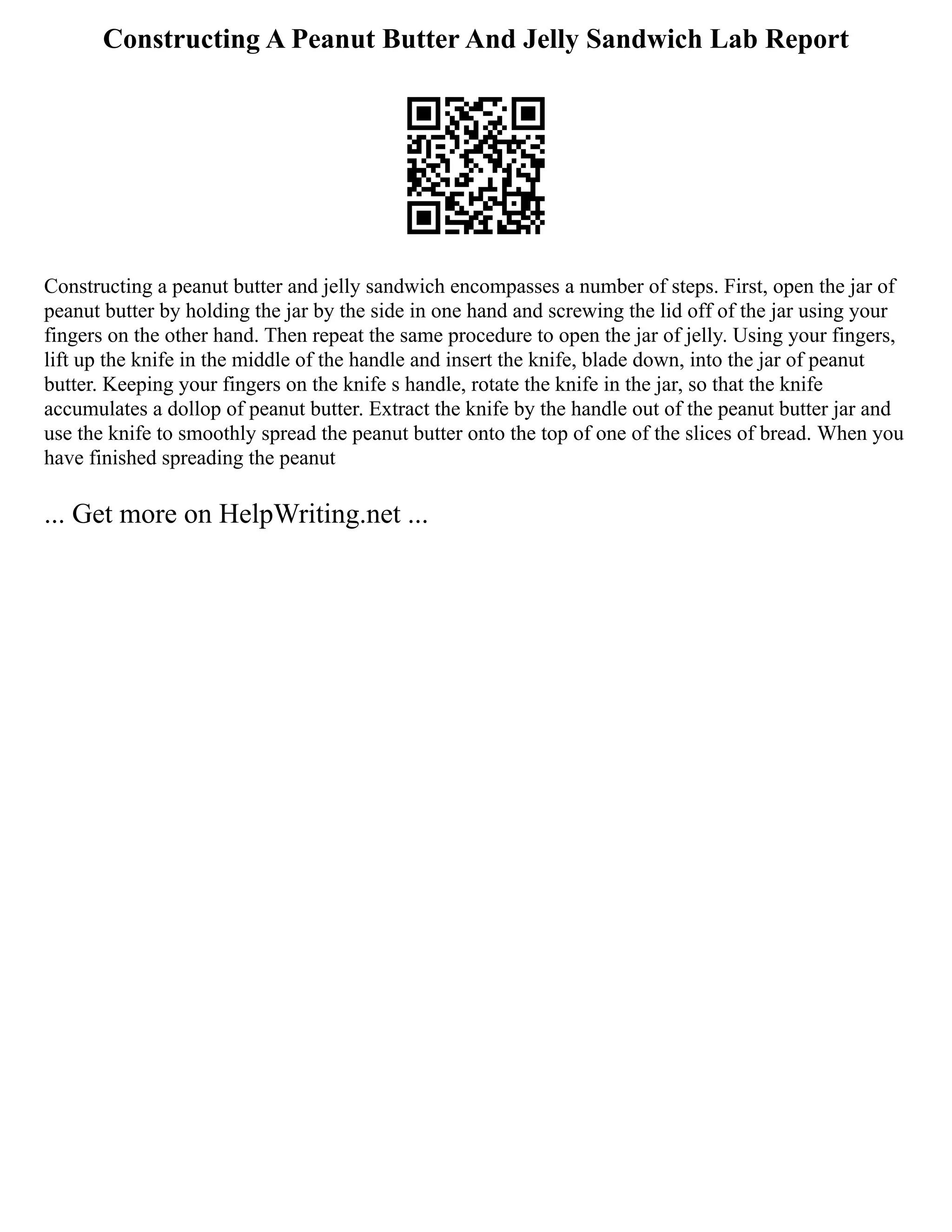 Constructing A Peanut Butter And Jelly Sandwich Lab Report
Constructing a peanut butter and jelly sandwich encompasses a number of steps. First, open the jar of
peanut butter by holding the jar by the side in one hand and screwing the lid off of the jar using your
fingers on the other hand. Then repeat the same procedure to open the jar of jelly. Using your fingers,
lift up the knife in the middle of the handle and insert the knife, blade down, into the jar of peanut
butter. Keeping your fingers on the knife s handle, rotate the knife in the jar, so that the knife
accumulates a dollop of peanut butter. Extract the knife by the handle out of the peanut butter jar and
use the knife to smoothly spread the peanut butter onto the top of one of the slices of bread. When you
have finished spreading the peanut
... Get more on HelpWriting.net ...
 