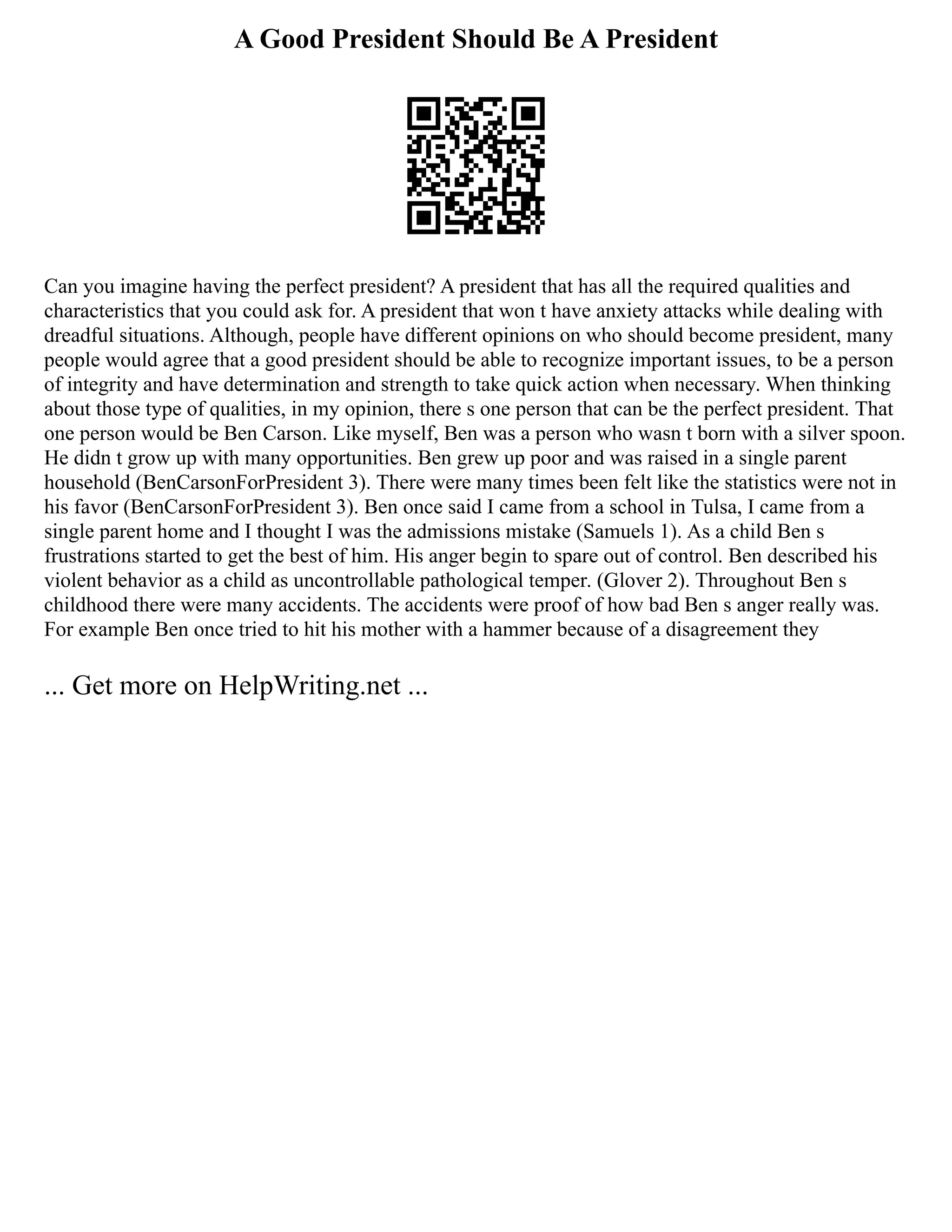 A Good President Should Be A President
Can you imagine having the perfect president? A president that has all the required qualities and
characteristics that you could ask for. A president that won t have anxiety attacks while dealing with
dreadful situations. Although, people have different opinions on who should become president, many
people would agree that a good president should be able to recognize important issues, to be a person
of integrity and have determination and strength to take quick action when necessary. When thinking
about those type of qualities, in my opinion, there s one person that can be the perfect president. That
one person would be Ben Carson. Like myself, Ben was a person who wasn t born with a silver spoon.
He didn t grow up with many opportunities. Ben grew up poor and was raised in a single parent
household (BenCarsonForPresident 3). There were many times been felt like the statistics were not in
his favor (BenCarsonForPresident 3). Ben once said I came from a school in Tulsa, I came from a
single parent home and I thought I was the admissions mistake (Samuels 1). As a child Ben s
frustrations started to get the best of him. His anger begin to spare out of control. Ben described his
violent behavior as a child as uncontrollable pathological temper. (Glover 2). Throughout Ben s
childhood there were many accidents. The accidents were proof of how bad Ben s anger really was.
For example Ben once tried to hit his mother with a hammer because of a disagreement they
... Get more on HelpWriting.net ...
 