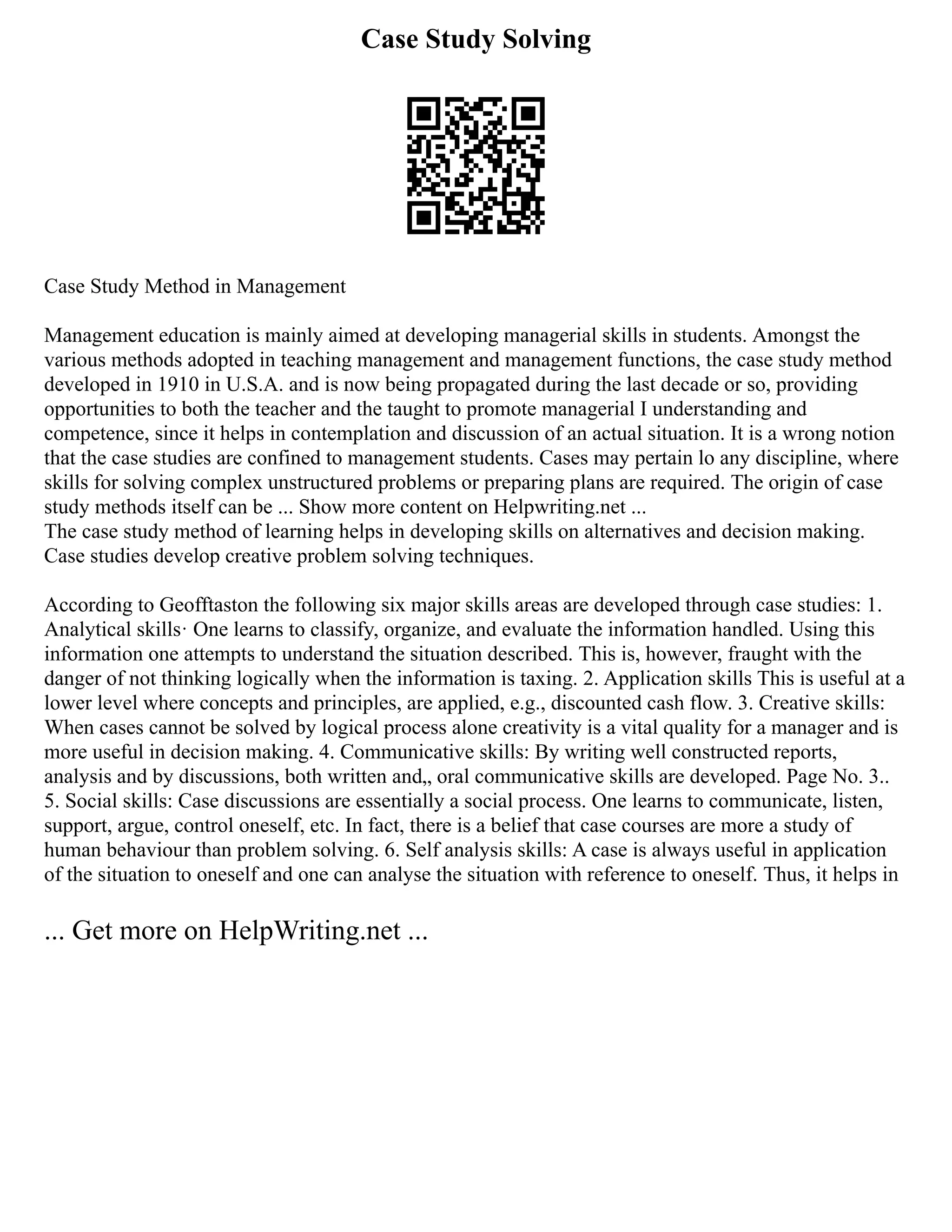 Case Study Solving
Case Study Method in Management
Management education is mainly aimed at developing managerial skills in students. Amongst the
various methods adopted in teaching management and management functions, the case study method
developed in 1910 in U.S.A. and is now being propagated during the last decade or so, providing
opportunities to both the teacher and the taught to promote managerial I understanding and
competence, since it helps in contemplation and discussion of an actual situation. It is a wrong notion
that the case studies are confined to management students. Cases may pertain lo any discipline, where
skills for solving complex unstructured problems or preparing plans are required. The origin of case
study methods itself can be ... Show more content on Helpwriting.net ...
The case study method of learning helps in developing skills on alternatives and decision making.
Case studies develop creative problem solving techniques.
According to Geofftaston the following six major skills areas are developed through case studies: 1.
Analytical skills· One learns to classify, organize, and evaluate the information handled. Using this
information one attempts to understand the situation described. This is, however, fraught with the
danger of not thinking logically when the information is taxing. 2. Application skills This is useful at a
lower level where concepts and principles, are applied, e.g., discounted cash flow. 3. Creative skills:
When cases cannot be solved by logical process alone creativity is a vital quality for a manager and is
more useful in decision making. 4. Communicative skills: By writing well constructed reports,
analysis and by discussions, both written and„ oral communicative skills are developed. Page No. 3..
5. Social skills: Case discussions are essentially a social process. One learns to communicate, listen,
support, argue, control oneself, etc. In fact, there is a belief that case courses are more a study of
human behaviour than problem solving. 6. Self analysis skills: A case is always useful in application
of the situation to oneself and one can analyse the situation with reference to oneself. Thus, it helps in
... Get more on HelpWriting.net ...
 