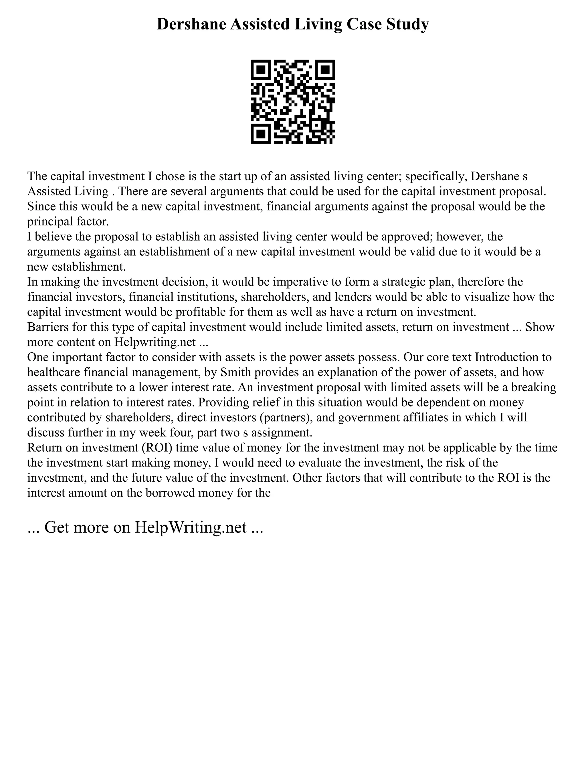 Dershane Assisted Living Case Study
The capital investment I chose is the start up of an assisted living center; specifically, Dershane s
Assisted Living . There are several arguments that could be used for the capital investment proposal.
Since this would be a new capital investment, financial arguments against the proposal would be the
principal factor.
I believe the proposal to establish an assisted living center would be approved; however, the
arguments against an establishment of a new capital investment would be valid due to it would be a
new establishment.
In making the investment decision, it would be imperative to form a strategic plan, therefore the
financial investors, financial institutions, shareholders, and lenders would be able to visualize how the
capital investment would be profitable for them as well as have a return on investment.
Barriers for this type of capital investment would include limited assets, return on investment ... Show
more content on Helpwriting.net ...
One important factor to consider with assets is the power assets possess. Our core text Introduction to
healthcare financial management, by Smith provides an explanation of the power of assets, and how
assets contribute to a lower interest rate. An investment proposal with limited assets will be a breaking
point in relation to interest rates. Providing relief in this situation would be dependent on money
contributed by shareholders, direct investors (partners), and government affiliates in which I will
discuss further in my week four, part two s assignment.
Return on investment (ROI) time value of money for the investment may not be applicable by the time
the investment start making money, I would need to evaluate the investment, the risk of the
investment, and the future value of the investment. Other factors that will contribute to the ROI is the
interest amount on the borrowed money for the
... Get more on HelpWriting.net ...
 