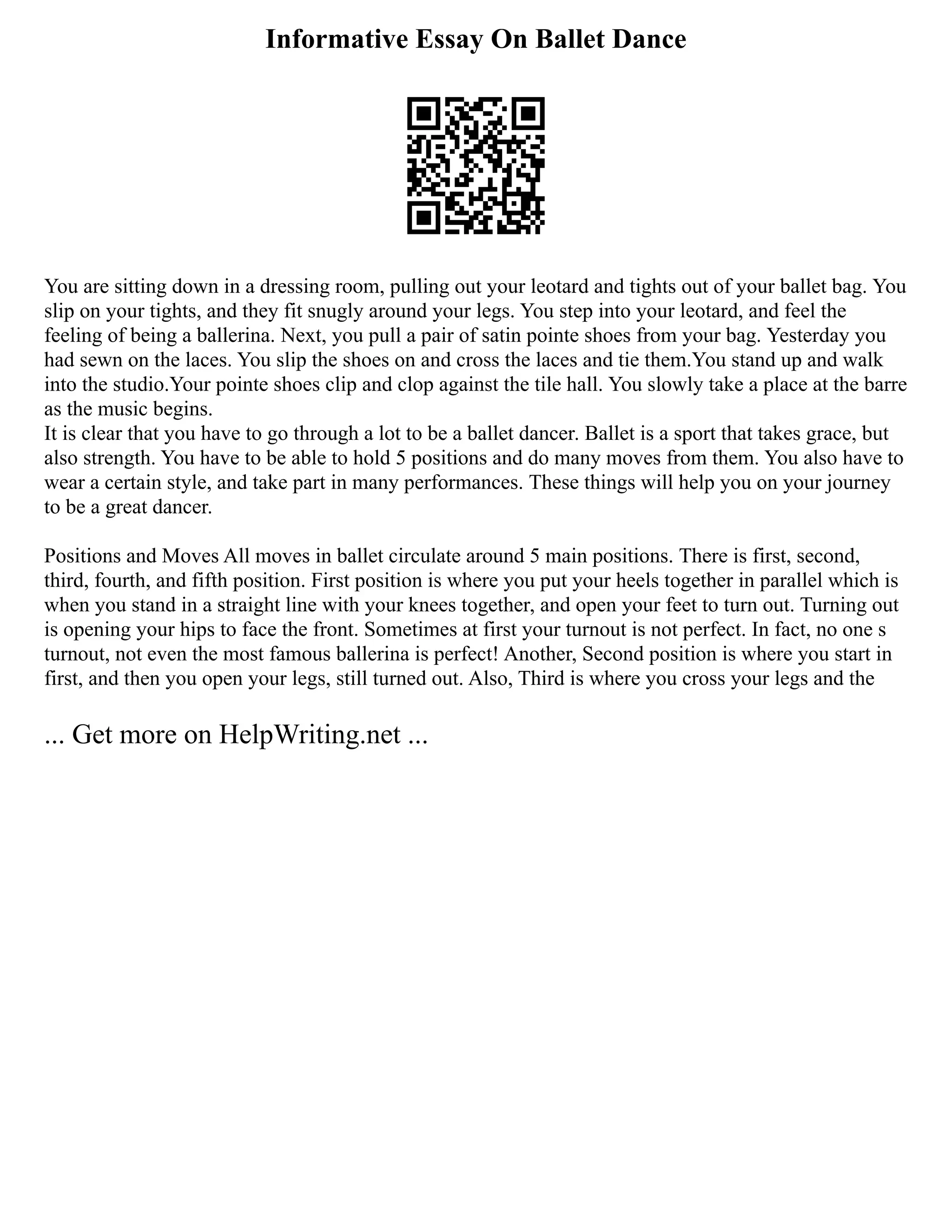 Informative Essay On Ballet Dance
You are sitting down in a dressing room, pulling out your leotard and tights out of your ballet bag. You
slip on your tights, and they fit snugly around your legs. You step into your leotard, and feel the
feeling of being a ballerina. Next, you pull a pair of satin pointe shoes from your bag. Yesterday you
had sewn on the laces. You slip the shoes on and cross the laces and tie them.You stand up and walk
into the studio.Your pointe shoes clip and clop against the tile hall. You slowly take a place at the barre
as the music begins.
It is clear that you have to go through a lot to be a ballet dancer. Ballet is a sport that takes grace, but
also strength. You have to be able to hold 5 positions and do many moves from them. You also have to
wear a certain style, and take part in many performances. These things will help you on your journey
to be a great dancer.
Positions and Moves All moves in ballet circulate around 5 main positions. There is first, second,
third, fourth, and fifth position. First position is where you put your heels together in parallel which is
when you stand in a straight line with your knees together, and open your feet to turn out. Turning out
is opening your hips to face the front. Sometimes at first your turnout is not perfect. In fact, no one s
turnout, not even the most famous ballerina is perfect! Another, Second position is where you start in
first, and then you open your legs, still turned out. Also, Third is where you cross your legs and the
... Get more on HelpWriting.net ...
 