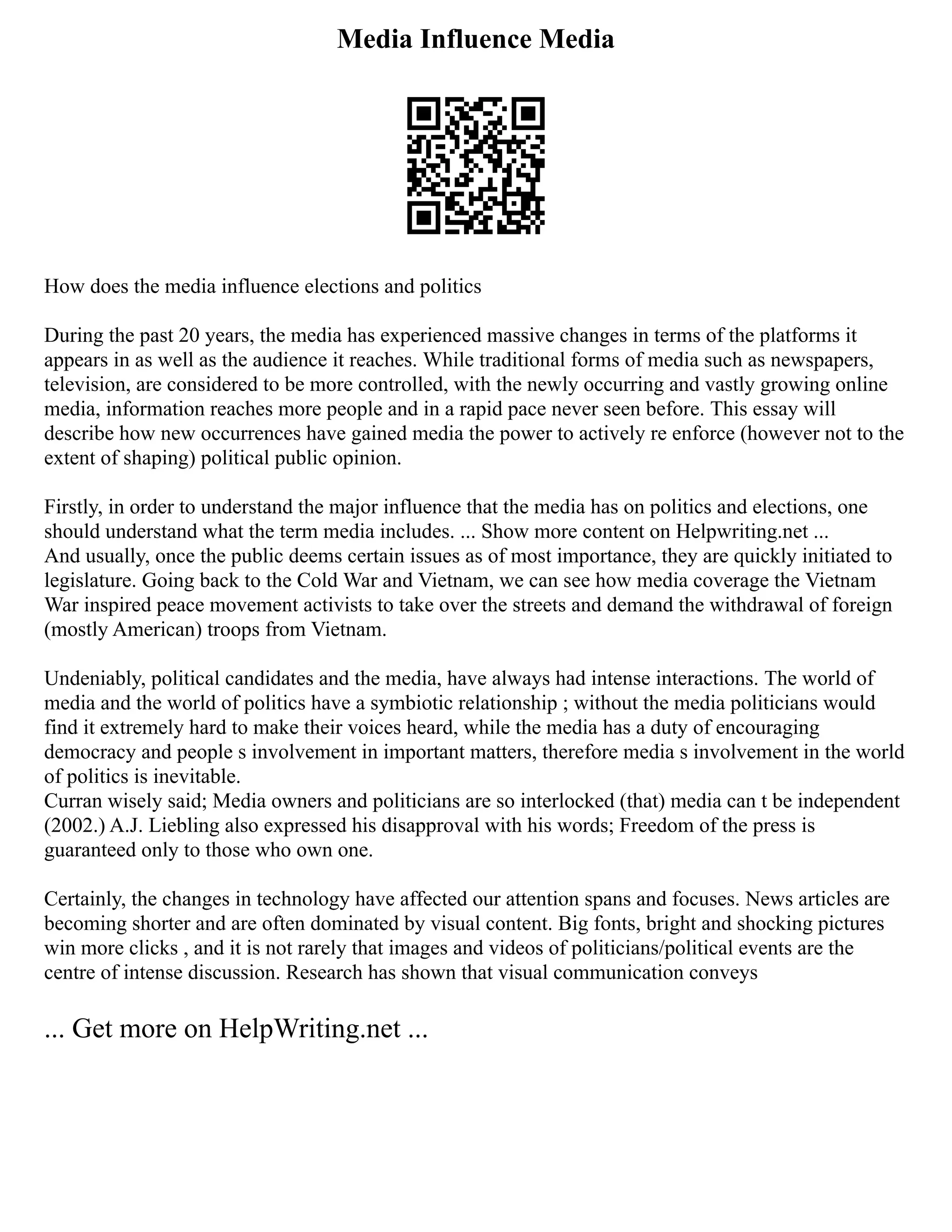 Media Influence Media
How does the media influence elections and politics
During the past 20 years, the media has experienced massive changes in terms of the platforms it
appears in as well as the audience it reaches. While traditional forms of media such as newspapers,
television, are considered to be more controlled, with the newly occurring and vastly growing online
media, information reaches more people and in a rapid pace never seen before. This essay will
describe how new occurrences have gained media the power to actively re enforce (however not to the
extent of shaping) political public opinion.
Firstly, in order to understand the major influence that the media has on politics and elections, one
should understand what the term media includes. ... Show more content on Helpwriting.net ...
And usually, once the public deems certain issues as of most importance, they are quickly initiated to
legislature. Going back to the Cold War and Vietnam, we can see how media coverage the Vietnam
War inspired peace movement activists to take over the streets and demand the withdrawal of foreign
(mostly American) troops from Vietnam.
Undeniably, political candidates and the media, have always had intense interactions. The world of
media and the world of politics have a symbiotic relationship ; without the media politicians would
find it extremely hard to make their voices heard, while the media has a duty of encouraging
democracy and people s involvement in important matters, therefore media s involvement in the world
of politics is inevitable.
Curran wisely said; Media owners and politicians are so interlocked (that) media can t be independent
(2002.) A.J. Liebling also expressed his disapproval with his words; Freedom of the press is
guaranteed only to those who own one.
Certainly, the changes in technology have affected our attention spans and focuses. News articles are
becoming shorter and are often dominated by visual content. Big fonts, bright and shocking pictures
win more clicks , and it is not rarely that images and videos of politicians/political events are the
centre of intense discussion. Research has shown that visual communication conveys
... Get more on HelpWriting.net ...
 