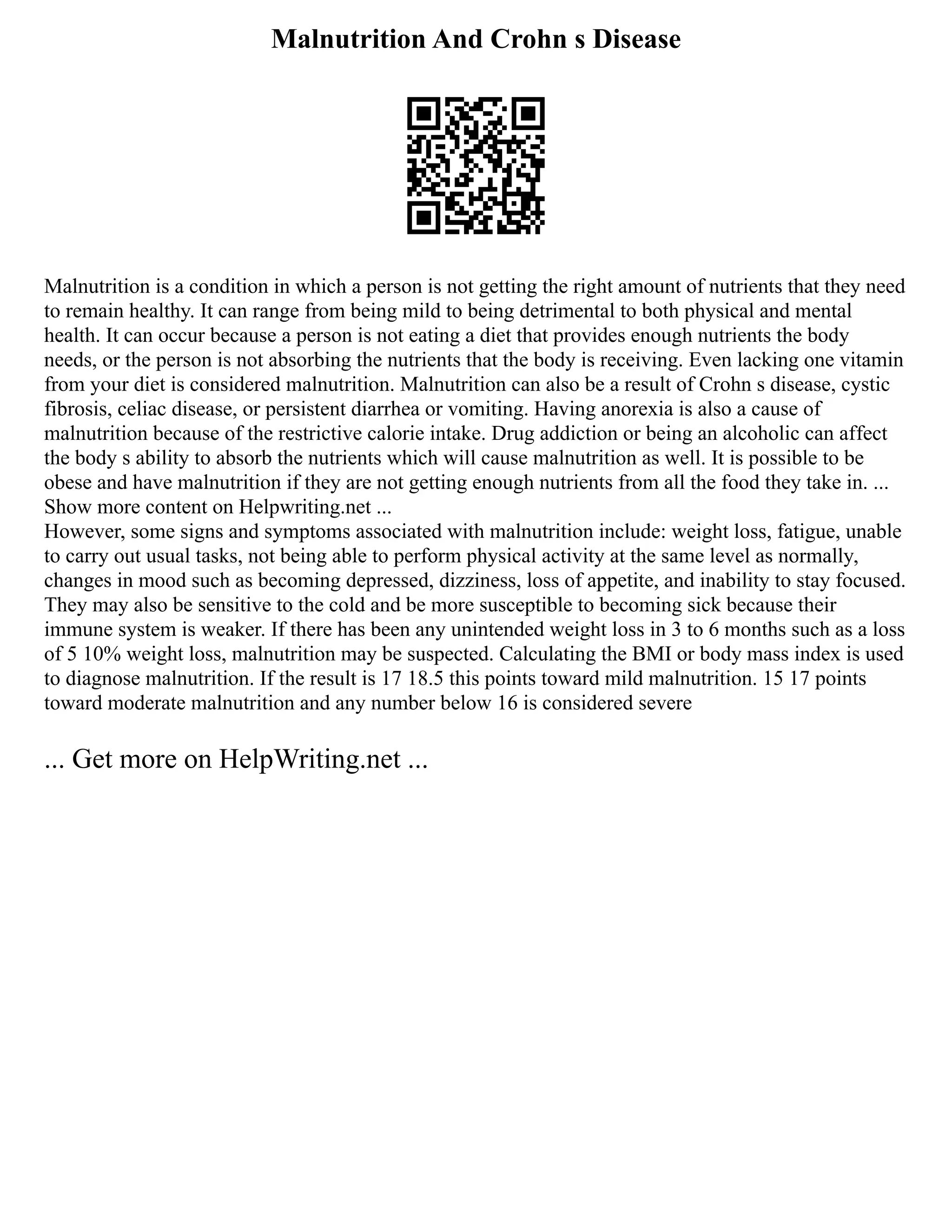 Malnutrition And Crohn s Disease
Malnutrition is a condition in which a person is not getting the right amount of nutrients that they need
to remain healthy. It can range from being mild to being detrimental to both physical and mental
health. It can occur because a person is not eating a diet that provides enough nutrients the body
needs, or the person is not absorbing the nutrients that the body is receiving. Even lacking one vitamin
from your diet is considered malnutrition. Malnutrition can also be a result of Crohn s disease, cystic
fibrosis, celiac disease, or persistent diarrhea or vomiting. Having anorexia is also a cause of
malnutrition because of the restrictive calorie intake. Drug addiction or being an alcoholic can affect
the body s ability to absorb the nutrients which will cause malnutrition as well. It is possible to be
obese and have malnutrition if they are not getting enough nutrients from all the food they take in. ...
Show more content on Helpwriting.net ...
However, some signs and symptoms associated with malnutrition include: weight loss, fatigue, unable
to carry out usual tasks, not being able to perform physical activity at the same level as normally,
changes in mood such as becoming depressed, dizziness, loss of appetite, and inability to stay focused.
They may also be sensitive to the cold and be more susceptible to becoming sick because their
immune system is weaker. If there has been any unintended weight loss in 3 to 6 months such as a loss
of 5 10% weight loss, malnutrition may be suspected. Calculating the BMI or body mass index is used
to diagnose malnutrition. If the result is 17 18.5 this points toward mild malnutrition. 15 17 points
toward moderate malnutrition and any number below 16 is considered severe
... Get more on HelpWriting.net ...
 
