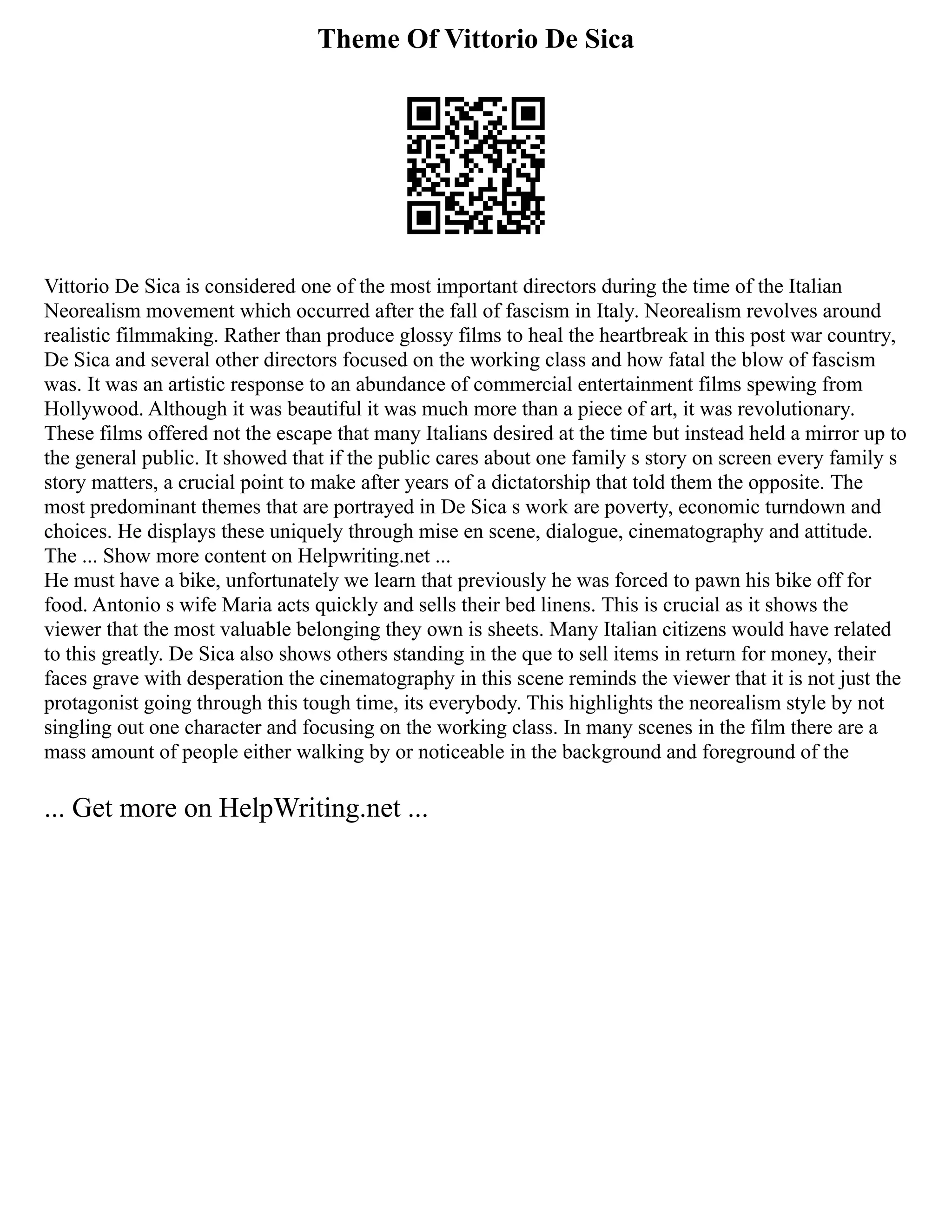 Theme Of Vittorio De Sica
Vittorio De Sica is considered one of the most important directors during the time of the Italian
Neorealism movement which occurred after the fall of fascism in Italy. Neorealism revolves around
realistic filmmaking. Rather than produce glossy films to heal the heartbreak in this post war country,
De Sica and several other directors focused on the working class and how fatal the blow of fascism
was. It was an artistic response to an abundance of commercial entertainment films spewing from
Hollywood. Although it was beautiful it was much more than a piece of art, it was revolutionary.
These films offered not the escape that many Italians desired at the time but instead held a mirror up to
the general public. It showed that if the public cares about one family s story on screen every family s
story matters, a crucial point to make after years of a dictatorship that told them the opposite. The
most predominant themes that are portrayed in De Sica s work are poverty, economic turndown and
choices. He displays these uniquely through mise en scene, dialogue, cinematography and attitude.
The ... Show more content on Helpwriting.net ...
He must have a bike, unfortunately we learn that previously he was forced to pawn his bike off for
food. Antonio s wife Maria acts quickly and sells their bed linens. This is crucial as it shows the
viewer that the most valuable belonging they own is sheets. Many Italian citizens would have related
to this greatly. De Sica also shows others standing in the que to sell items in return for money, their
faces grave with desperation the cinematography in this scene reminds the viewer that it is not just the
protagonist going through this tough time, its everybody. This highlights the neorealism style by not
singling out one character and focusing on the working class. In many scenes in the film there are a
mass amount of people either walking by or noticeable in the background and foreground of the
... Get more on HelpWriting.net ...
 
