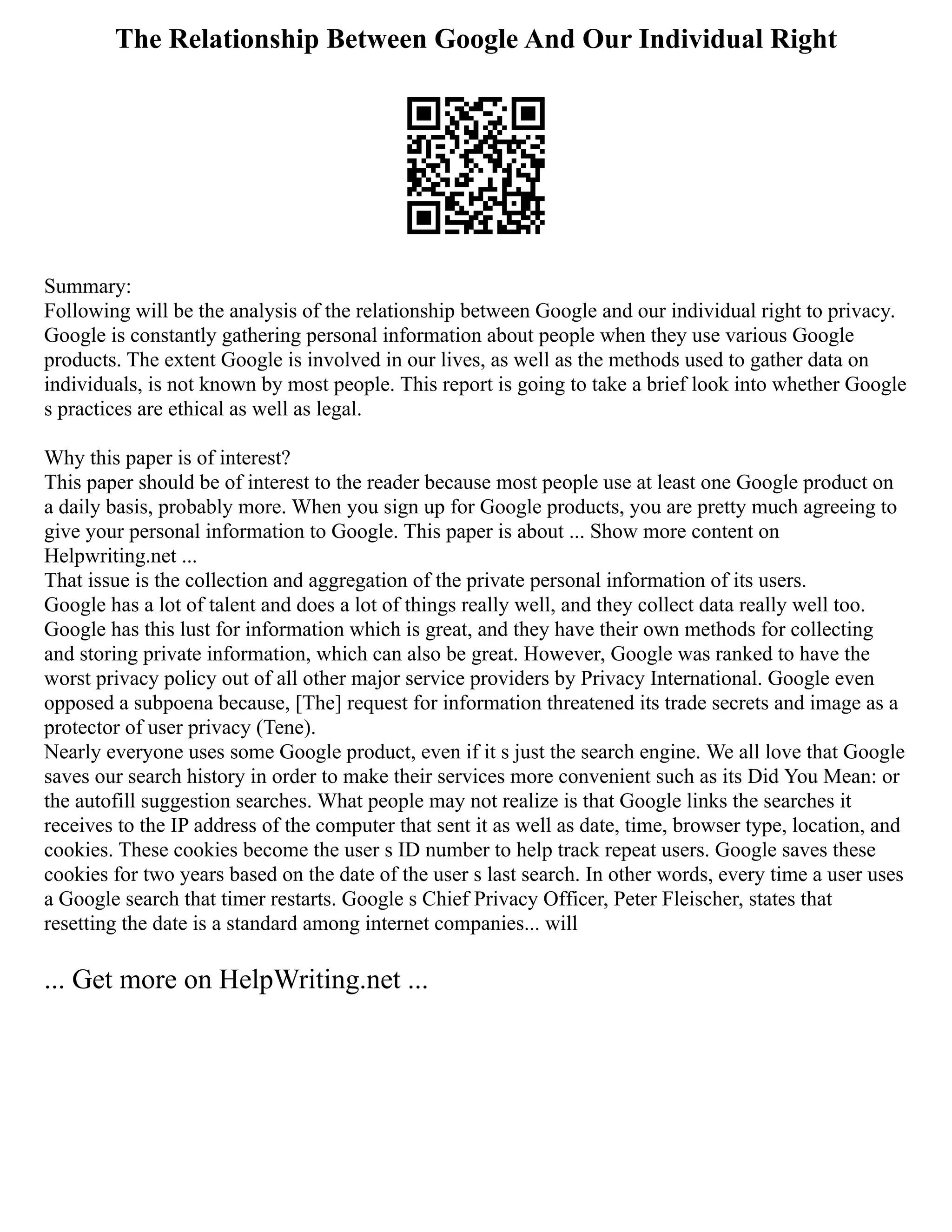 The Relationship Between Google And Our Individual Right
Summary:
Following will be the analysis of the relationship between Google and our individual right to privacy.
Google is constantly gathering personal information about people when they use various Google
products. The extent Google is involved in our lives, as well as the methods used to gather data on
individuals, is not known by most people. This report is going to take a brief look into whether Google
s practices are ethical as well as legal.
Why this paper is of interest?
This paper should be of interest to the reader because most people use at least one Google product on
a daily basis, probably more. When you sign up for Google products, you are pretty much agreeing to
give your personal information to Google. This paper is about ... Show more content on
Helpwriting.net ...
That issue is the collection and aggregation of the private personal information of its users.
Google has a lot of talent and does a lot of things really well, and they collect data really well too.
Google has this lust for information which is great, and they have their own methods for collecting
and storing private information, which can also be great. However, Google was ranked to have the
worst privacy policy out of all other major service providers by Privacy International. Google even
opposed a subpoena because, [The] request for information threatened its trade secrets and image as a
protector of user privacy (Tene).
Nearly everyone uses some Google product, even if it s just the search engine. We all love that Google
saves our search history in order to make their services more convenient such as its Did You Mean: or
the autofill suggestion searches. What people may not realize is that Google links the searches it
receives to the IP address of the computer that sent it as well as date, time, browser type, location, and
cookies. These cookies become the user s ID number to help track repeat users. Google saves these
cookies for two years based on the date of the user s last search. In other words, every time a user uses
a Google search that timer restarts. Google s Chief Privacy Officer, Peter Fleischer, states that
resetting the date is a standard among internet companies... will
... Get more on HelpWriting.net ...
 