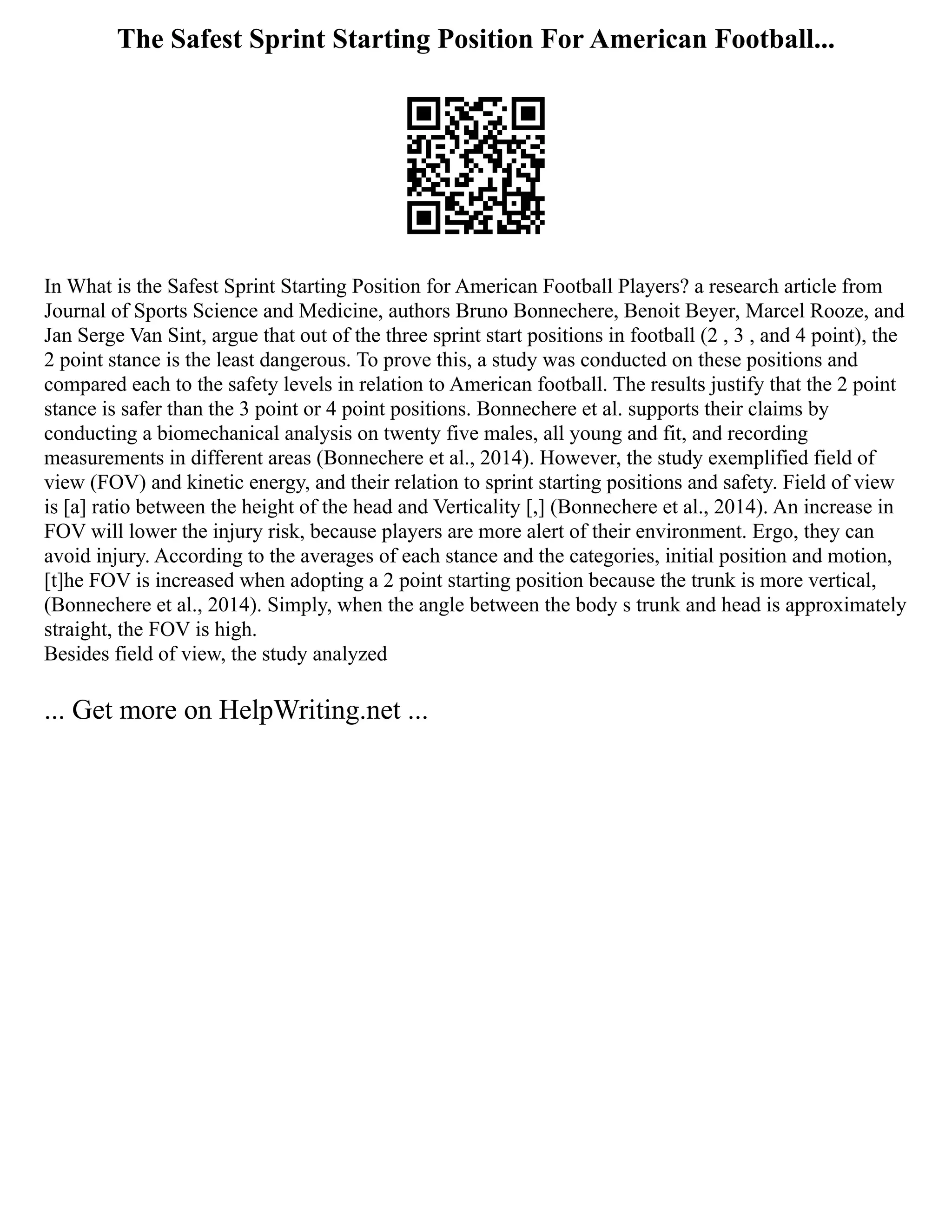 The Safest Sprint Starting Position For American Football...
In What is the Safest Sprint Starting Position for American Football Players? a research article from
Journal of Sports Science and Medicine, authors Bruno Bonnechere, Benoit Beyer, Marcel Rooze, and
Jan Serge Van Sint, argue that out of the three sprint start positions in football (2 , 3 , and 4 point), the
2 point stance is the least dangerous. To prove this, a study was conducted on these positions and
compared each to the safety levels in relation to American football. The results justify that the 2 point
stance is safer than the 3 point or 4 point positions. Bonnechere et al. supports their claims by
conducting a biomechanical analysis on twenty five males, all young and fit, and recording
measurements in different areas (Bonnechere et al., 2014). However, the study exemplified field of
view (FOV) and kinetic energy, and their relation to sprint starting positions and safety. Field of view
is [a] ratio between the height of the head and Verticality [,] (Bonnechere et al., 2014). An increase in
FOV will lower the injury risk, because players are more alert of their environment. Ergo, they can
avoid injury. According to the averages of each stance and the categories, initial position and motion,
[t]he FOV is increased when adopting a 2 point starting position because the trunk is more vertical,
(Bonnechere et al., 2014). Simply, when the angle between the body s trunk and head is approximately
straight, the FOV is high.
Besides field of view, the study analyzed
... Get more on HelpWriting.net ...
 