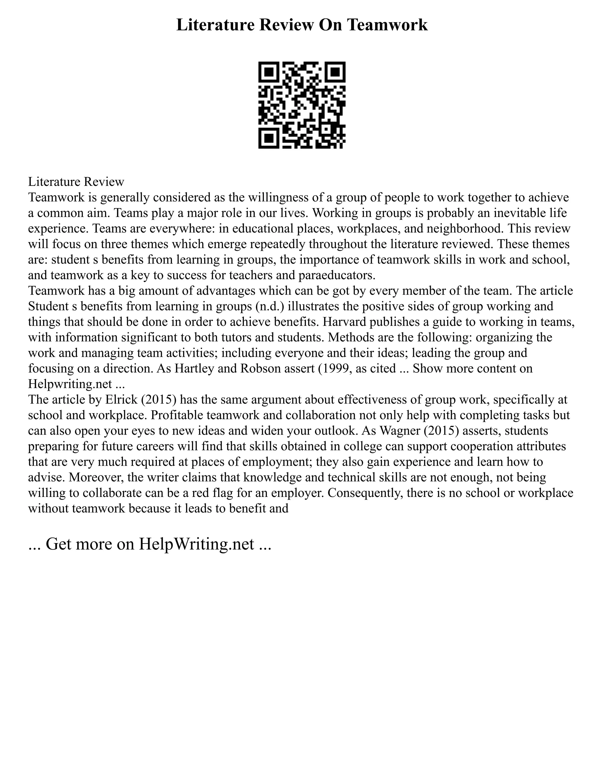 Literature Review On Teamwork
Literature Review
Teamwork is generally considered as the willingness of a group of people to work together to achieve
a common aim. Teams play a major role in our lives. Working in groups is probably an inevitable life
experience. Teams are everywhere: in educational places, workplaces, and neighborhood. This review
will focus on three themes which emerge repeatedly throughout the literature reviewed. These themes
are: student s benefits from learning in groups, the importance of teamwork skills in work and school,
and teamwork as a key to success for teachers and paraeducators.
Teamwork has a big amount of advantages which can be got by every member of the team. The article
Student s benefits from learning in groups (n.d.) illustrates the positive sides of group working and
things that should be done in order to achieve benefits. Harvard publishes a guide to working in teams,
with information significant to both tutors and students. Methods are the following: organizing the
work and managing team activities; including everyone and their ideas; leading the group and
focusing on a direction. As Hartley and Robson assert (1999, as cited ... Show more content on
Helpwriting.net ...
The article by Elrick (2015) has the same argument about effectiveness of group work, specifically at
school and workplace. Profitable teamwork and collaboration not only help with completing tasks but
can also open your eyes to new ideas and widen your outlook. As Wagner (2015) asserts, students
preparing for future careers will find that skills obtained in college can support cooperation attributes
that are very much required at places of employment; they also gain experience and learn how to
advise. Moreover, the writer claims that knowledge and technical skills are not enough, not being
willing to collaborate can be a red flag for an employer. Consequently, there is no school or workplace
without teamwork because it leads to benefit and
... Get more on HelpWriting.net ...
 