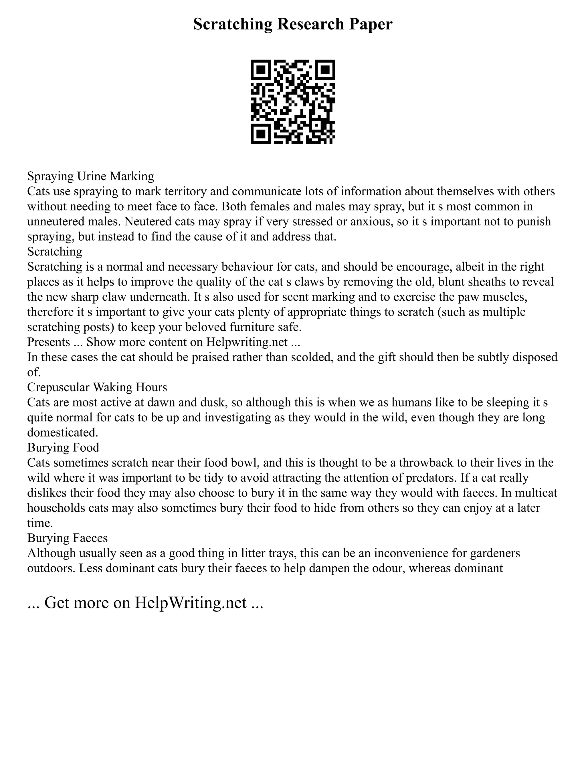 Scratching Research Paper
Spraying Urine Marking
Cats use spraying to mark territory and communicate lots of information about themselves with others
without needing to meet face to face. Both females and males may spray, but it s most common in
unneutered males. Neutered cats may spray if very stressed or anxious, so it s important not to punish
spraying, but instead to find the cause of it and address that.
Scratching
Scratching is a normal and necessary behaviour for cats, and should be encourage, albeit in the right
places as it helps to improve the quality of the cat s claws by removing the old, blunt sheaths to reveal
the new sharp claw underneath. It s also used for scent marking and to exercise the paw muscles,
therefore it s important to give your cats plenty of appropriate things to scratch (such as multiple
scratching posts) to keep your beloved furniture safe.
Presents ... Show more content on Helpwriting.net ...
In these cases the cat should be praised rather than scolded, and the gift should then be subtly disposed
of.
Crepuscular Waking Hours
Cats are most active at dawn and dusk, so although this is when we as humans like to be sleeping it s
quite normal for cats to be up and investigating as they would in the wild, even though they are long
domesticated.
Burying Food
Cats sometimes scratch near their food bowl, and this is thought to be a throwback to their lives in the
wild where it was important to be tidy to avoid attracting the attention of predators. If a cat really
dislikes their food they may also choose to bury it in the same way they would with faeces. In multicat
households cats may also sometimes bury their food to hide from others so they can enjoy at a later
time.
Burying Faeces
Although usually seen as a good thing in litter trays, this can be an inconvenience for gardeners
outdoors. Less dominant cats bury their faeces to help dampen the odour, whereas dominant
... Get more on HelpWriting.net ...
 