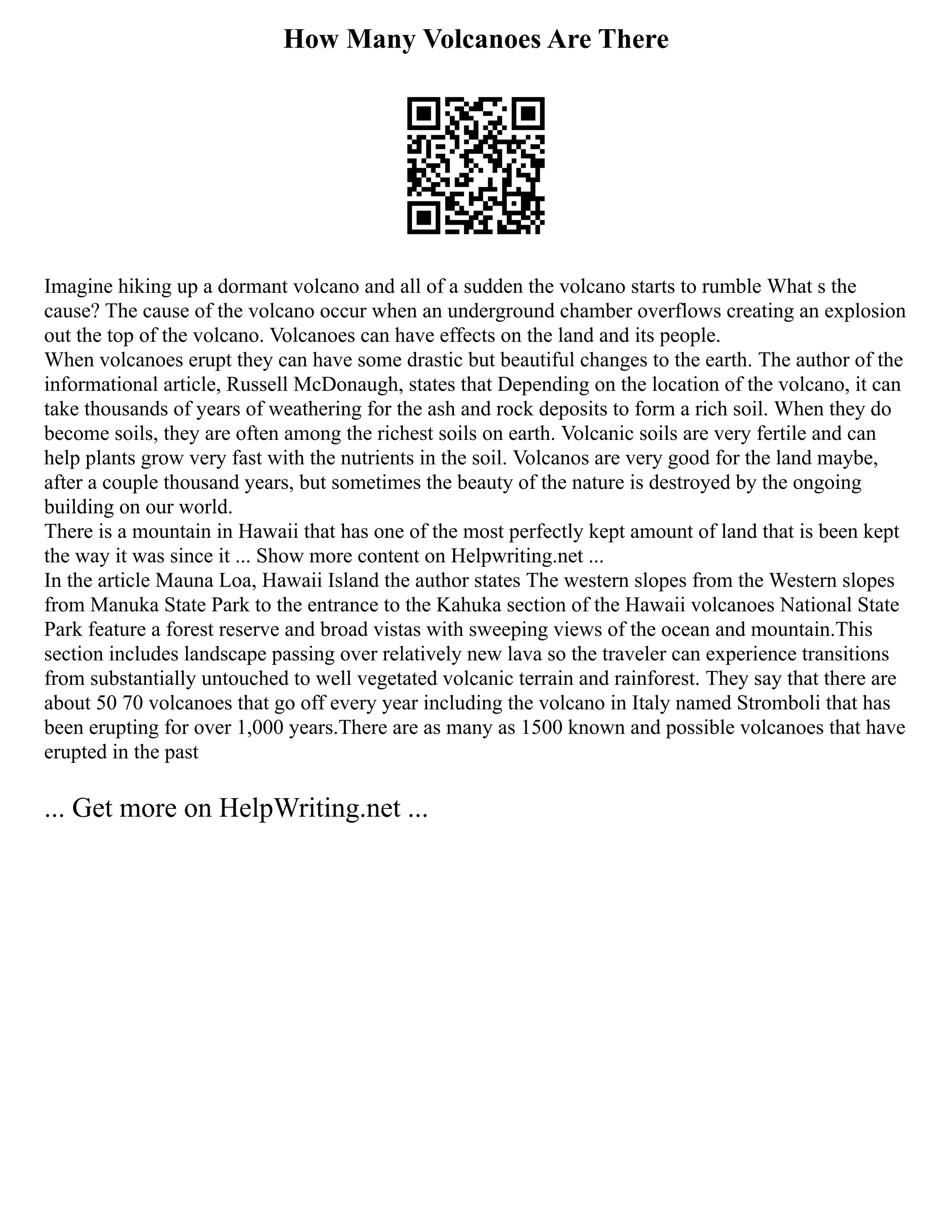 How Many Volcanoes Are There
Imagine hiking up a dormant volcano and all of a sudden the volcano starts to rumble What s the
cause? The cause of the volcano occur when an underground chamber overflows creating an explosion
out the top of the volcano. Volcanoes can have effects on the land and its people.
When volcanoes erupt they can have some drastic but beautiful changes to the earth. The author of the
informational article, Russell McDonaugh, states that Depending on the location of the volcano, it can
take thousands of years of weathering for the ash and rock deposits to form a rich soil. When they do
become soils, they are often among the richest soils on earth. Volcanic soils are very fertile and can
help plants grow very fast with the nutrients in the soil. Volcanos are very good for the land maybe,
after a couple thousand years, but sometimes the beauty of the nature is destroyed by the ongoing
building on our world.
There is a mountain in Hawaii that has one of the most perfectly kept amount of land that is been kept
the way it was since it ... Show more content on Helpwriting.net ...
In the article Mauna Loa, Hawaii Island the author states The western slopes from the Western slopes
from Manuka State Park to the entrance to the Kahuka section of the Hawaii volcanoes National State
Park feature a forest reserve and broad vistas with sweeping views of the ocean and mountain.This
section includes landscape passing over relatively new lava so the traveler can experience transitions
from substantially untouched to well vegetated volcanic terrain and rainforest. They say that there are
about 50 70 volcanoes that go off every year including the volcano in Italy named Stromboli that has
been erupting for over 1,000 years.There are as many as 1500 known and possible volcanoes that have
erupted in the past
... Get more on HelpWriting.net ...
 