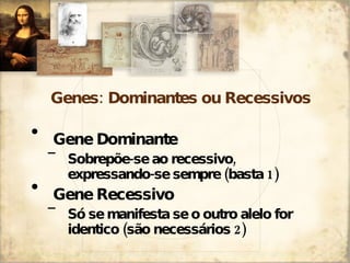 Genes: Dominantes ou Recessivos Gene Dominante Sobrepõe-se ao recessivo, expressando-se sempre (basta 1) Gene Recessivo Só se manifesta se o outro alelo for identico (são necessários 2) 