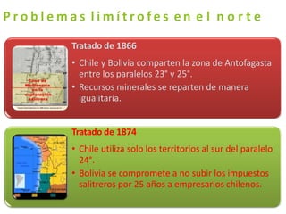P r o b l e m a s l i m í t r o f e s e n e l n o r t e
Tratado de 1866
• Chile y Bolivia comparten la zona de Antofagasta
entre los paralelos 23° y 25°.
• Recursos minerales se reparten de manera
igualitaria.
Tratado de 1874
• Chile utiliza solo los territorios al sur del paralelo
24°.
• Bolivia se compromete a no subir los impuestos
salitreros por 25 años a empresarios chilenos.
 