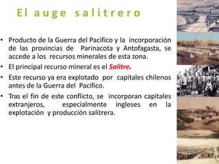 El a u g e s a l i t r e r o
• Producto de la Guerra del Pacifico y la incorporación
de las provincias de Parinacota y Antofagasta, se
accede a los recursos minerales de esta zona.
• El principal recurso mineral es el Salitre.
• Este recurso ya era explotado por capitales chilenos
antes de la Guerra del Pacifico.
• Tras el fin de este conflicto, se incorporan capitales
extranjeros, especialmente ingleses en la
explotación y producción salitrera.
 