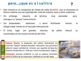 pero…¿que es e l salitre
• Este mineral es un compuesto de nitrato de sodio (NaNO3), que se encuentra en
forma cristalina una vez separado del resto de materia, rocas y otras sustancias.
• Sin embargo, requería de técnicas muy avanzadas para
conseguir su “pureza” como mineral.
• Sus propiedades explosivas y como fertilizante natural, le
otorgó mayor interés en el mercado internacional.
• El único lugar con grandes reservas de salitre natural se
encontraban en los nuevos territorios de Chile.
Sistema Shanks: la disolución del caliche (lixiviación) en
enormes “bateas” también llamados “cachuchos” que permitían
obtener mayor cantidad de mineral, aun aquellos de baja ley.
Sistema introducido en Chile por James Humberstone (ingles).
Lixiviación: proceso mediante el cual se separan minerales
como el salitre de las impurezas, mediante el uso del vapor.
 