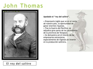 John Thomas
North
Apodado el “rey del salitre”.
• Empresario inglés que ve en el norte
de nuestro país, la oportunidad de
ganar enormes riquezas.
• Tras la Guerra del Pacífico, se
Adjudica gran parte de los yacimientos
de la provincia de Tarapacá.
• Se demuestra así el interés de los
empresarios extranjeros,
especialmente de ingleses en invertir
en la producción salitrera.
El rey del salitre
 