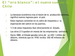 E l “oro blanco”: e l nuevo sueldo de
Chile
 La bonanza económica tras el boom de la producción salitrera,
significó nuevos ingresos para el país
 Estos ingresos consistían en el cobro de impuestos a la
exportación del salitre en los puertos.
 1/3 de estos impuestos iban directamente al Estado.
 Los otros 2/3 quedan en manos de los empresarios salitreros.
 Hacia 1880, el Estado ganaba cerca de un US$ 1 millón de
dólares, mientras que en 1918 recibía US$ 40 millones de
dólares.
 