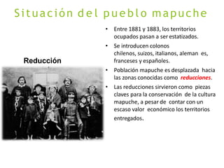 Situación d e l p u e b l o mapuche
Reducción
mapuche
• Entre 1881 y 1883, los territorios
ocupados pasan a ser estatizados.
• Se introducen colonos
chilenos, suizos, italianos, aleman es,
franceses y españoles.
• Población mapuche es desplazada hacia
las zonas conocidas como reducciones.
• Las reducciones sirvieron como piezas
claves para la conservación de la cultura
mapuche, a pesar de contar con un
escaso valor económico los territorios
entregados.
 