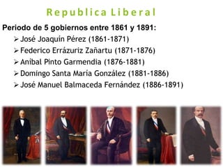 R e p u b l i c a L i b e r a l
Periodo de 5 gobiernos entre 1861 y 1891:
José Joaquín Pérez (1861-1871)
Federico Errázuriz Zañartu (1871-1876)
Aníbal Pinto Garmendia (1876-1881)
Domingo Santa María González (1881-1886)
José Manuel Balmaceda Fernández (1886-1891)
 