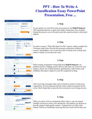 PPT - How To Write A
Classification Essay PowerPoint
Presentation, Free ...
1. Step
To get started, you must first create an account on site HelpWriting.net.
The registration process is quick and simple, taking just a few moments.
During this process, you will need to provide a password and a valid email
address.
2. Step
In order to create a "Write My Paper For Me" request, simply complete the
10-minute order form. Provide the necessary instructions, preferred
sources, and deadline. If you want the writer to imitate your writing style,
attach a sample of your previous work.
3. Step
When seeking assignment writing help from HelpWriting.net, our
platform utilizes a bidding system. Review bids from our writers for your
request, choose one of them based on qualifications, order history, and
feedback, then place a deposit to start the assignment writing.
4. Step
After receiving your paper, take a few moments to ensure it meets your
expectations. If you're pleased with the result, authorize payment for the
writer. Don't forget that we provide free revisions for our writing services.
5. Step
When you opt to write an assignment online with us, you can request
multiple revisions to ensure your satisfaction. We stand by our promise to
provide original, high-quality content - if plagiarized, we offer a full
refund. Choose us confidently, knowing that your needs will be fully met.
PPT - How To Write A Classification Essay PowerPoint Presentation, Free ... PPT - How To Write A Classification
Essay PowerPoint Presentation, Free ...
 