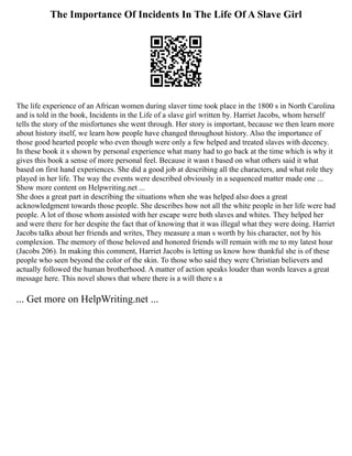 The Importance Of Incidents In The Life Of A Slave Girl
The life experience of an African women during slaver time took place in the 1800 s in North Carolina
and is told in the book, Incidents in the Life of a slave girl written by. Harriet Jacobs, whom herself
tells the story of the misfortunes she went through. Her story is important, because we then learn more
about history itself, we learn how people have changed throughout history. Also the importance of
those good hearted people who even though were only a few helped and treated slaves with decency.
In these book it s shown by personal experience what many had to go back at the time which is why it
gives this book a sense of more personal feel. Because it wasn t based on what others said it what
based on first hand experiences. She did a good job at describing all the characters, and what role they
played in her life. The way the events were described obviously in a sequenced matter made one ...
Show more content on Helpwriting.net ...
She does a great part in describing the situations when she was helped also does a great
acknowledgment towards those people. She describes how not all the white people in her life were bad
people. A lot of those whom assisted with her escape were both slaves and whites. They helped her
and were there for her despite the fact that of knowing that it was illegal what they were doing. Harriet
Jacobs talks about her friends and writes, They measure a man s worth by his character, not by his
complexion. The memory of those beloved and honored friends will remain with me to my latest hour
(Jacobs 206). In making this comment, Harriet Jacobs is letting us know how thankful she is of these
people who seen beyond the color of the skin. To those who said they were Christian believers and
actually followed the human brotherhood. A matter of action speaks louder than words leaves a great
message here. This novel shows that where there is a will there s a
... Get more on HelpWriting.net ...
 