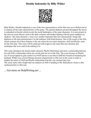 Double Indemnity by Billy Wilder
Billy Wilder s Double Indemnity is one of the best representatives of the film noir era in Hollywood as
it contains all the main characteristics of the genre. The general darkness present throughout the movie
is embodied in the plot which reveals the moral bankruptcy of the main characters. It is also present in
the mise en scene choices such as the dark costumes and modest lighting with the great emphasis on
shadows. The main character s voice over, another important film noir characteristic, brings this
darkness to life and communicates it to the audience with brutal honesty. One of the scenes of the film
which contains all of these features is the one where the two main characters, Neff and Phyllis, meet
for the first time. This scene will be analysed with respect to the main film noir elements and
techniques that were used in the making of it.
This scene introduces the femme fatale character Phyllis Dietrichson and starts a relationship between
her and Neff a relationship which sets out the plot for rest of the film. The scene focuses on Phyllis
use of sexual appeal to gain control over Neff and try to use him to fulfil her twisted of murdering her
husband. Wilder uses several filming elements characteristic to film noir in the scene in order to
display the nature of Neff and Phyllis relationship from the very moment they met.
The scene starts with a bright shot set outdoors as Neff is heading to Mr. Dietrichson s house a shot
uncharacteristic to film noir
... Get more on HelpWriting.net ...
 