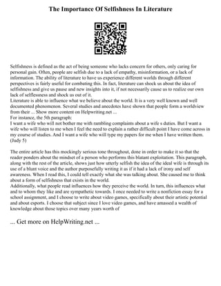 The Importance Of Selfishness In Literature
Selfishness is defined as the act of being someone who lacks concern for others, only caring for
personal gain. Often, people are selfish due to a lack of empathy, misinformation, or a lack of
information. The ability of literature to have us experience different worlds through different
perspectives is fairly useful for combating this. In fact, literature can shock us about the idea of
selfishness and give us pause and new insights into it, if not necessarily cause us to realize our own
lack of selflessness and shock us out of it.
Literature is able to influence what we believe about the world. It is a very well known and well
documented phenomenon. Several studies and anecdotes have shown that people form a worldview
from their ... Show more content on Helpwriting.net ...
For instance, the 5th paragraph:
I want a wife who will not bother me with rambling complaints about a wife s duties. But I want a
wife who will listen to me when I feel the need to explain a rather difficult point I have come across in
my course of studies. And I want a wife who will type my papers for me when I have written them.
(Judy 5)
The entire article has this mockingly serious tone throughout, done in order to make it so that the
reader ponders about the mindset of a person who performs this blatant exploitation. This paragraph,
along with the rest of the article, shows just how utterly selfish the idea of the ideal wife is through its
use of a blunt voice and the author purposefully writing it as if it had a lack of irony and self
awareness. When I read this, I could tell exactly what she was talking about. She caused me to think
about a form of selfishness that exists in the world.
Additionally, what people read influences how they perceive the world. In turn, this influences what
and to whom they like and are sympathetic towards. I once needed to write a nonfiction essay for a
school assignment, and I choose to write about video games, specifically about their artistic potential
and about esports. I choose that subject since I love video games, and have amassed a wealth of
knowledge about those topics over many years worth of
... Get more on HelpWriting.net ...
 