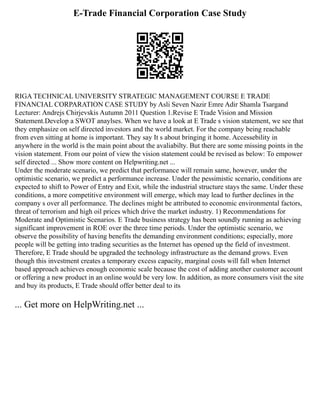 E-Trade Financial Corporation Case Study
RIGA TECHNICAL UNIVERSITY STRATEGIC MANAGEMENT COURSE E TRADE
FINANCIAL CORPARATION CASE STUDY by Asli Seven Nazir Emre Adir Shamla Tsargand
Lecturer: Andrejs Chirjevskis Autumn 2011 Question 1.Revise E Trade Vision and Mission
Statement.Develop a SWOT anaylses. When we have a look at E Trade s vision statement, we see that
they emphasize on self directed investors and the world market. For the company being reachable
from even sitting at home is important. They say It s about bringing it home. Accessebility in
anywhere in the world is the main point about the avaliabilty. But there are some missing points in the
vision statement. From our point of view the vision statement could be revised as below: To empower
self directed ... Show more content on Helpwriting.net ...
Under the moderate scenario, we predict that performance will remain same, however, under the
optimistic scenario, we predict a performance increase. Under the pessimistic scenario, conditions are
expected to shift to Power of Entry and Exit, while the industrial structure stays the same. Under these
conditions, a more competitive environment will emerge, which may lead to further declines in the
company s over all performance. The declines might be attributed to economic environmental factors,
threat of terrorism and high oil prices which drive the market industry. 1) Recommendations for
Moderate and Optimistic Scenarios. E Trade business strategy has been soundly running as achieving
significant improvement in ROE over the three time periods. Under the optimistic scenario, we
observe the possibility of having benefits the demanding environment conditions; especially, more
people will be getting into trading securities as the Internet has opened up the field of investment.
Therefore, E Trade should be upgraded the technology infrastructure as the demand grows. Even
though this investment creates a temporary excess capacity, marginal costs will fall when Internet
based approach achieves enough economic scale because the cost of adding another customer account
or offering a new product in an online would be very low. In addition, as more consumers visit the site
and buy its products, E Trade should offer better deal to its
... Get more on HelpWriting.net ...
 
