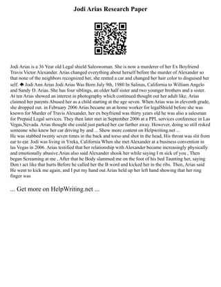 Jodi Arias Research Paper
Jodi Arias is a 36 Year old Legal shield Saleswoman. She is now a murderer of her Ex Boyfriend
Travis Victor Alexander. Arias changed everything about herself before the murder of Alexander so
that none of the neighbors recognized her, she rented a car and changed her hair color to disguised her
self. Jodi Ann Arias Jodi Arias Was Born July 9th, 1980 In Salinas, California to William Angelo
and Sandy D. Arias. She has four siblings, an older half sister and two younger brothers and a sister.
At ten Arias showed an interest in photography which continued thought out her adult like. Arias
claimed her parents Abused her as a child starting at the age seven. When Arias was in eleventh grade,
she dropped out. in February 2006 Arias became an at home worker for legalShield before she was
known for Murder of Travis Alexander, her ex boyfriend was thirty years old he was also a salesman
for Prepaid Legal services. They then later met in September 2006 at a PPL services conference in Las
Vegas,Nevada. Arias thought she could just parked her car farther away. However, doing so still risked
someone who knew her car driving by and ... Show more content on Helpwriting.net ...
He was stabbed twenty seven times in the back and torso and shot in the head, His throat was slit from
ear to ear. Jodi was living in Yreka, California When she met Alexander at a business convention in
las Vegas in 2006. Arias testified that her relationship with Alexander became increasingly physically
and emotionally abusive.Arias also said Alexander shook her while saying I m sick of you , Then
began Screaming at me , After that he Body slammed me on the foot of his bed Taunting her, saying
Don t act like that hurts Before he called her the B word and kicked her in the ribs. Then, Arias said
He went to kick me again, and I put my hand out Arias held up her left hand showing that her ring
finger was
... Get more on HelpWriting.net ...
 