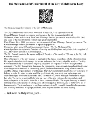 The State and Local Government of the City of Melbourne Essay
The State and Local Government of the City of Melbourne
The City of Melbourne which has a population of about 71,382 is operated under the
Council Manager form of government also known as the City Manager plan (City of
Melbourne, About Melbourne ). The Council Manager form of government was developed in 1908,
and today is the most prominent form of local government in the
United States. Over 3,000 governments operate under the Council Manager form of government. The
Council Manager form of government is especially popular in
California, where about 98% or the cities use it (Burns, 190). The Melbourne City
Council performs the legislative functions of the city: establishing laws and policies. It is comprised of
six ... Show more content on Helpwriting.net ...
The City Council meets on the second and fourth Tuesdays of the month at 7:30 p.m. in the City Hall
Council Chamber.
Most of the power of the City Council is localized in the elected council as a whole, which they then
hire a professionally trained manager to oversee and ensure the delivery of public services. The City
Council members try to concentrate on policy issues that are responsive to those throughout the
community. The City Council also focuses on the communities goals, projects throughout the city, and
some long term factors such as community growth, land development and many other factors that
could be affected by past policies or ordinances. The City Council members affect policy in the city by
helping to make decisions on what would be good for the city as a whole, and trying to protect
everyone s rights and wishes at the same time. The Mayor in Council Manager communities plays a
key role . The mayor is responsible for sharing views of the city s citizens, forming policies and
interpreting them to the public, he or she is also a ceremonial leader. The mayor shows up at council
meetings to assist the council in setting goals, advocating policy decisions, and to better serve his or
her community. The typical mayor is a college graduate, 40 to 50 years old, has political experience,
and is usually a business or legal professional. Most mayors are male but more recently
... Get more on HelpWriting.net ...
 