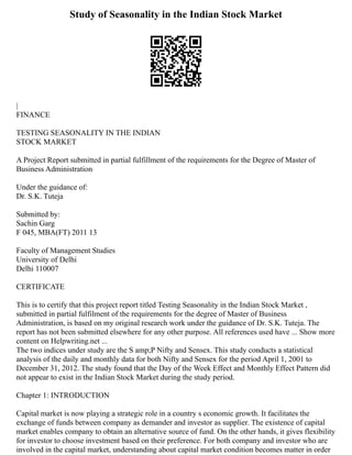 Study of Seasonality in the Indian Stock Market
|
FINANCE
TESTING SEASONALITY IN THE INDIAN
STOCK MARKET
A Project Report submitted in partial fulfillment of the requirements for the Degree of Master of
Business Administration
Under the guidance of:
Dr. S.K. Tuteja
Submitted by:
Sachin Garg
F 045, MBA(FT) 2011 13
Faculty of Management Studies
University of Delhi
Delhi 110007
CERTIFICATE
This is to certify that this project report titled Testing Seasonality in the Indian Stock Market ,
submitted in partial fulfilment of the requirements for the degree of Master of Business
Administration, is based on my original research work under the guidance of Dr. S.K. Tuteja. The
report has not been submitted elsewhere for any other purpose. All references used have ... Show more
content on Helpwriting.net ...
The two indices under study are the S amp;P Nifty and Sensex. This study conducts a statistical
analysis of the daily and monthly data for both Nifty and Sensex for the period April 1, 2001 to
December 31, 2012. The study found that the Day of the Week Effect and Monthly Effect Pattern did
not appear to exist in the Indian Stock Market during the study period.
Chapter 1: INTRODUCTION
Capital market is now playing a strategic role in a country s economic growth. It facilitates the
exchange of funds between company as demander and investor as supplier. The existence of capital
market enables company to obtain an alternative source of fund. On the other hands, it gives flexibility
for investor to choose investment based on their preference. For both company and investor who are
involved in the capital market, understanding about capital market condition becomes matter in order
 