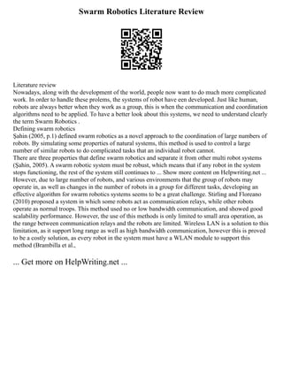 Swarm Robotics Literature Review
Literature review
Nowadays, along with the development of the world, people now want to do much more complicated
work. In order to handle these prolems, the systems of robot have een developed. Just like human,
robots are always better when they work as a group, this is when the communication and coordination
algorithms need to be applied. To have a better look about this systems, we need to understand clearly
the term Swarm Robotics .
Defining swarm robotics
Şahin (2005, p.1) defined swarm robotics as a novel approach to the coordination of large numbers of
robots. By simulating some properties of natural systems, this method is used to control a large
number of similar robots to do complicated tasks that an individual robot cannot.
There are three properties that define swarm robotics and separate it from other multi robot systems
(Şahin, 2005). A swarm robotic system must be robust, which means that if any robot in the system
stops functioning, the rest of the system still continues to ... Show more content on Helpwriting.net ...
However, due to large number of robots, and various environments that the group of robots may
operate in, as well as changes in the number of robots in a group for different tasks, developing an
effective algorithm for swarm robotics systems seems to be a great challenge. Stirling and Floreano
(2010) proposed a system in which some robots act as communication relays, while other robots
operate as normal troops. This method used no or low bandwidth communication, and showed good
scalability performance. However, the use of this methods is only limited to small area operation, as
the range between communication relays and the robots are limited. Wireless LAN is a solution to this
limitation, as it support long range as well as high bandwidth communication, however this is proved
to be a costly solution, as every robot in the system must have a WLAN module to support this
method (Brambilla et al.,
... Get more on HelpWriting.net ...
 