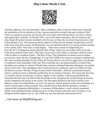 Dbq Cuban Missile Crisis
Justified, righteous, fair, and reasonable. Alike in definition, these words can all be used to describe
the installation of Soviet missiles in Cuba. America had tried to invade Cuba and overthrow Fidel
Castro on numerous occasions, the Soviets who were allies with Cuba decided it was time to step in
and support their comrades. In October 1962, a two week matter took place, after an American spy
plane found 40 nuclear missiles installed by the Soviets, in Cuba, the event later became known as the
Cuban Missile Crisis. The Americans did not approve of these Soviet missiles, because they were 90
miles away from their country, but Khrushchev was not satisfied with the U.S. having missiles pointed
at his country either. This led to a small dispute ... Show more content on Helpwriting.net ...
First off, the U.S planned an attack called the Bay of Pigs, which was one of their tactics to invade
Cuba and overthrow Fidel Castro. Their plan was to train exiled Cubans so that they could be sent to
Cuba in effort to overthrow Castro. ( The Bay of Pigs ).The installation of missiles were to further
prevent any events like this of happening, so it gave the USSR every reason to continue to defend their
ally who was being attacked. On top of that, the Soviets did not even retort in aggression, even though
it would have been reasonable if they did. Why could they have not placed missiles in Cuba if they
decided to not retaliate in violence? Months later, America scheduled Operation Mongoose yet another
tactic to kill Castro. They attempted to have Castro removed, overthrown, and out of office in Cuba,
but did not succeed ( The Bay of Pigs Invasion and Its Aftermath ). After the second time America
tried to overthrow Castro it definitely justified the Soviet storing of missiles. The saying The first time
is a mistake, but the second time is a choice, applies to this situation. Cuba being attacked by the
Americans the first time was kind of like the mistake in the saying but the second attempt of invasion
can be compared to the choice in the saying. The final quote that proves the Soviet missiles were
defensive comes from Khrushchev, we were very grieved...that an attack on Cuba was committed, as a
result of which many Cubans perished. You yourself told me then that this had been a mistake. I
respected that explanation (Khrushchev). A summary of Khrushchev s word is that he responded
kindly to the attempted attacks and did not try to overrun America after their acts of violence, even
though he had the option to do so. The USSR was very fair and calm and reacted well to
... Get more on HelpWriting.net ...
 