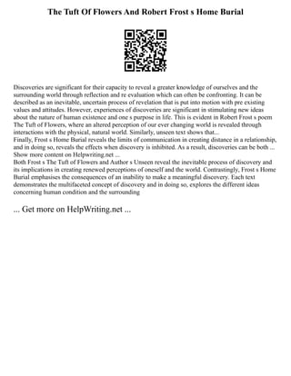 The Tuft Of Flowers And Robert Frost s Home Burial
Discoveries are significant for their capacity to reveal a greater knowledge of ourselves and the
surrounding world through reflection and re evaluation which can often be confronting. It can be
described as an inevitable, uncertain process of revelation that is put into motion with pre existing
values and attitudes. However, experiences of discoveries are significant in stimulating new ideas
about the nature of human existence and one s purpose in life. This is evident in Robert Frost s poem
The Tuft of Flowers, where an altered perception of our ever changing world is revealed through
interactions with the physical, natural world. Similarly, unseen text shows that...
Finally, Frost s Home Burial reveals the limits of communication in creating distance in a relationship,
and in doing so, reveals the effects when discovery is inhibited. As a result, discoveries can be both ...
Show more content on Helpwriting.net ...
Both Frost s The Tuft of Flowers and Author s Unseen reveal the inevitable process of discovery and
its implications in creating renewed perceptions of oneself and the world. Contrastingly, Frost s Home
Burial emphasises the consequences of an inability to make a meaningful discovery. Each text
demonstrates the multifaceted concept of discovery and in doing so, explores the different ideas
concerning human condition and the surrounding
... Get more on HelpWriting.net ...
 