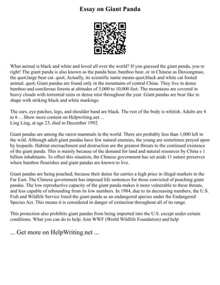 Essay on Giant Panda
What animal is black and white and loved all over the world? If you guessed the giant panda, you re
right! The giant panda is also known as the panda bear, bamboo bear, or in Chinese as Daxiongmao,
the quot;large bear cat. quot; Actually, its scientific name means quot;black and white cat footed
animal. quot; Giant pandas are found only in the mountains of central China. They live in dense
bamboo and coniferous forests at altitudes of 5,000 to 10,000 feet. The mountains are covered in
heavy clouds with torrential rains or dense mist throughout the year. Giant pandas are bear like in
shape with striking black and white markings.
The ears, eye patches, legs, and shoulder band are black. The rest of the body is whitish. Adults are 4
to 6 ... Show more content on Helpwriting.net ...
Ling Ling, at age 23, died in December 1992.
Giant pandas are among the rarest mammals in the world. There are probably less than 1,000 left in
the wild. Although adult giant pandas have few natural enemies, the young are sometimes preyed upon
by leopards. Habitat encroachment and destruction are the greatest threats to the continued existence
of the giant panda. This is mainly because of the demand for land and natural resources by China s 1
billion inhabitants. To offset this situation, the Chinese government has set aside 11 nature preserves
where bamboo flourishes and giant pandas are known to live.
Giant pandas are being poached, because their dense fur carries a high price in illegal markets in the
Far East. The Chinese government has imposed life sentences for those convicted of poaching giant
pandas. The low reproductive capacity of the giant panda makes it more vulnerable to these threats,
and less capable of rebounding from its low numbers. In 1984, due to its decreasing numbers, the U.S.
Fish and Wildlife Service listed the giant panda as an endangered species under the Endangered
Species Act. This means it is considered in danger of extinction throughout all of its range.
This protection also prohibits giant pandas from being imported into the U.S. except under certain
conditions. What you can do to help: Join WWF (World Wildlife Foundation) and help
... Get more on HelpWriting.net ...
 