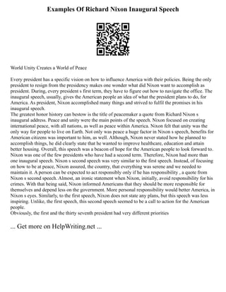 Examples Of Richard Nixon Inaugural Speech
World Unity Creates a World of Peace
Every president has a specific vision on how to influence America with their policies. Being the only
president to resign from the presidency makes one wonder what did Nixon want to accomplish as
president. During, every president s first term, they have to figure out how to navigate the office. The
inaugural speech, usually, gives the American people an idea of what the president plans to do, for
America. As president, Nixon accomplished many things and strived to fulfil the promises in his
inaugural speech.
The greatest honor history can bestow is the title of peacemaker a quote from Richard Nixon s
inaugural address. Peace and unity were the main points of the speech. Nixon focused on creating
international peace, with all nations, as well as peace within America. Nixon felt that unity was the
only way for people to live on Earth. Not only was peace a huge factor in Nixon s speech, benefits for
American citizens was important to him, as well. Although, Nixon never stated how he planned to
accomplish things, he did clearly state that he wanted to improve healthcare, education and attain
better housing. Overall, this speech was a beacon of hope for the American people to look forward to.
Nixon was one of the few presidents who have had a second term. Therefore, Nixon had more than
one inaugural speech. Nixon s second speech was very similar to the first speech. Instead, of focusing
on how to be at peace, Nixon assured, the country, that everything was serene and we needed to
maintain it. A person can be expected to act responsibly only if he has responsibility , a quote from
Nixon s second speech. Almost, an ironic statement when Nixon, initially, avoid responsibility for his
crimes. With that being said, Nixon informed Americans that they should be more responsible for
themselves and depend less on the government. More personal responsibility would better America, in
Nixon s eyes. Similarly, to the first speech, Nixon does not state any plans, but this speech was less
inspiring. Unlike, the first speech, this second speech seemed to be a call to action for the American
people.
Obviously, the first and the thirty seventh president had very different priorities
... Get more on HelpWriting.net ...
 