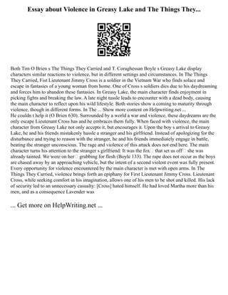 Essay about Violence in Greasy Lake and The Things They...
Both Tim O Brien s The Things They Carried and T. Coraghessan Boyle s Greasy Lake display
characters similar reactions to violence, but in different settings and circumstances. In The Things
They Carried, Fist Lieutenant Jimmy Cross is a soldier in the Vietnam War who finds solace and
escape in fantasies of a young woman from home. One of Cross s soldiers dies due to his daydreaming
and forces him to abandon these fantasies. In Greasy Lake, the main character finds enjoyment in
picking fights and breaking the law. A late night tussle leads to encounter with a dead body, causing
the main character to reflect upon his wild lifestyle. Both stories show a coming to maturity through
violence, though in different forms. In The ... Show more content on Helpwriting.net ...
He couldn t help it (O Brien 630). Surrounded by a world a war and violence, these daydreams are the
only escape Lieutenant Cross has and he embraces them fully. When faced with violence, the main
character from Greasy Lake not only accepts it, but encourages it. Upon the boy s arrival to Greasy
Lake, he and his friends mistakenly hassle a stranger and his girlfriend. Instead of apologizing for the
disturbance and trying to reason with the stranger, he and his friends immediately engage in battle,
beating the stranger unconscious. The rage and violence of this attack does not end here. The main
character turns his attention to the stranger s girlfriend: It was the fox that set us off she was
already tainted. We were on her grabbing for flesh (Boyle 133). The rape does not occur as the boys
are chased away by an approaching vehicle, but the intent of a second violent event was fully present.
Every opportunity for violence encountered by the main character is met with open arms. In The
Things They Carried, violence brings forth an epiphany for First Lieutenant Jimmy Cross. Lieutenant
Cross, while seeking comfort in his imagination, allows one of his men to be shot and killed. His lack
of security led to an unnecessary casualty: [Cross] hated himself. He had loved Martha more than his
men, and as a consequence Lavender was
... Get more on HelpWriting.net ...
 