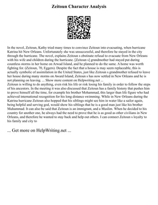 Zeitoun Character Analysis
In the novel, Zeitoun, Kathy tried many times to convince Zeitoun into evacuating, when hurricane
Katrina hit New Orleans. Unfortunately she was unsuccessful, and therefore he stayed in the city
through the hurricane. The novel, explains Zeitoun s obstinate refusal to evacuate from New Orleans
with his wife and children during the hurricane. [Zeitoun s] grandmother had stayed put during
countless storms in her home on Arwad Island, and he planned to do the same. A home was worth
fighting for. (Zeitoun, 70, Eggers). Despite the fact that a house is may seem replaceable, this is
actually symbolic of assimilation in the United States, just like Zeitoun s grandmother refused to leave
her house during many storms on Award Island, Zeitoun s has now settled in New Orleans and he is
not planning on leaving. ... Show more content on Helpwriting.net ...
Zeitoun is willing to do anything, even risk his life or risk losing his family in order to follow the steps
of his ancestors. In the meeting it was also discussed that Zeitoun has a family history that pushes him
to prove himself all the time, for example his brother Mohammad, this larger than life figure who had
achieved international recognition for his long distance swimming. While in New Orleans during the
Katrina hurricane Zeitoun also hopped that his siblings might see him in water like a sailor again,
being helpful and serving god, would show his siblings that he is a good man just like his brother
Muhammad. It can also be said that Zeitoun is an immigrant, and a Muslim. When he decided to his
country for another one, he always had the need to prove that he is as good as other civilians in New
Orleans, and therefore he wanted to stay back and help out others. I can connect Zeitoun s loyalty to
his family and city to
... Get more on HelpWriting.net ...
 