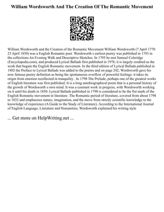 William Wordsworth And The Creation Of The Romantic Movement
William Wordsworth and the Creation of the Romantic Movement William Wordsworth (7 April 1770
23 April 1850) was a English Romantic poet. Wordsworth s earliest poetry was published in 1793 in
the collections An Evening Walk and Descriptive Sketches. In 1795 he met Samuel Coleridge
(Encyclopedia.com), and produced Lyrical Ballads first published in 1978, it is largely credited as the
work that begain the English Romantic movement. In the third edition of Lyrical Ballads published in
1802 the Preface to Lyrical Ballads was added to the poems and on page 242, Wordsworth gave his
now famous poetry definition as being the spontaneous overflow of powerful feelings: it takes its
origin from emotion recollected in tranquility . In 1798 The Prelude, perhaps one of the greatest works
of English literature was first published. It is a long autobiographical poem that is a personal history of
the growth of Wordsworth s own mind. It was a constant work in progress, with Wordsworth working
on it until his death in 1850. Lyrical Ballads published in 1798 is considered to be the fist mark of the
English Romantic movement in literature. The Romantic period of literature, covered from about 1798
to 1832 and emphasizes nature, imagination, and the move from strictly scientific knowledge to the
knowledge of experience (A Guide to the Study of Literature). According to the International Journal
of English Language, Literature and Humanities, Wordsworth explained his writing style
... Get more on HelpWriting.net ...
 