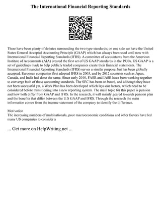 The International Financial Reporting Standards
There have been plenty of debates surrounding the two type standards; on one side we have the United
States General Accepted Accounting Principle (GAAP) which has always been used until now with
International Financial Reporting Standards (IFRS). A committee of accountants from the American
Institute of Accountants (AIA) created the first set of US GAAP standards in the 1930s. US GAAP is a
set of guidelines made to help publicly traded companies create their financial statements. The
International Financial Reporting Standards (IFRS) serves a similar purpose, but has been globally
accepted. European companies first adopted IFRS in 2005, and by 2012 countries such as Japan,
Canada, and India had done the same. Since early 2010, FASB and IASB have been working together
to converge both of these accounting standards. The SEC has been on board, and although they have
not been successful yet, a Work Plan has been developed which lays out factors, which need to be
considered before transitioning into a new reporting system. The main topic for this paper is pension
and how both differ from GAAP and IFRS. In the research, it will mainly geared towards pension plan
and the benefits that differ between the U.S GAAP and IFRS. Through the research the main
information comes from the income statement of the company to identify the difference.
Motivation
The increasing numbers of multinationals, poor macroeconomic conditions and other factors have led
many US companies to consider a
... Get more on HelpWriting.net ...
 