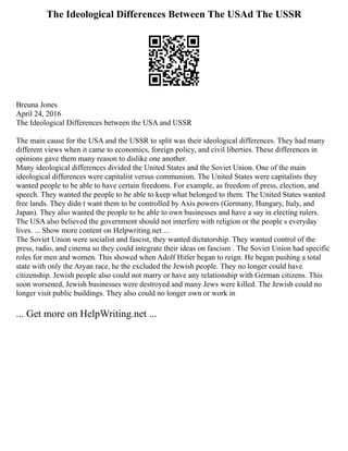The Ideological Differences Between The USAd The USSR
Breuna Jones
April 24, 2016
The Ideological Differences between the USA and USSR
The main cause for the USA and the USSR to split was their ideological differences. They had many
different views when it came to economics, foreign policy, and civil liberties. These differences in
opinions gave them many reason to dislike one another.
Many ideological differences divided the United States and the Soviet Union. One of the main
ideological differences were capitalist versus communism. The United States were capitalists they
wanted people to be able to have certain freedoms. For example, as freedom of press, election, and
speech. They wanted the people to be able to keep what belonged to them. The United States wanted
free lands. They didn t want them to be controlled by Axis powers (Germany, Hungary, Italy, and
Japan). They also wanted the people to be able to own businesses and have a say in electing rulers.
The USA also believed the government should not interfere with religion or the people s everyday
lives. ... Show more content on Helpwriting.net ...
The Soviet Union were socialist and fascist, they wanted dictatorship. They wanted control of the
press, radio, and cinema so they could integrate their ideas on fascism . The Soviet Union had specific
roles for men and women. This showed when Adolf Hitler began to reign. He began pushing a total
state with only the Aryan race, he the excluded the Jewish people. They no longer could have
citizenship. Jewish people also could not marry or have any relationship with German citizens. This
soon worsened, Jewish businesses were destroyed and many Jews were killed. The Jewish could no
longer visit public buildings. They also could no longer own or work in
... Get more on HelpWriting.net ...
 