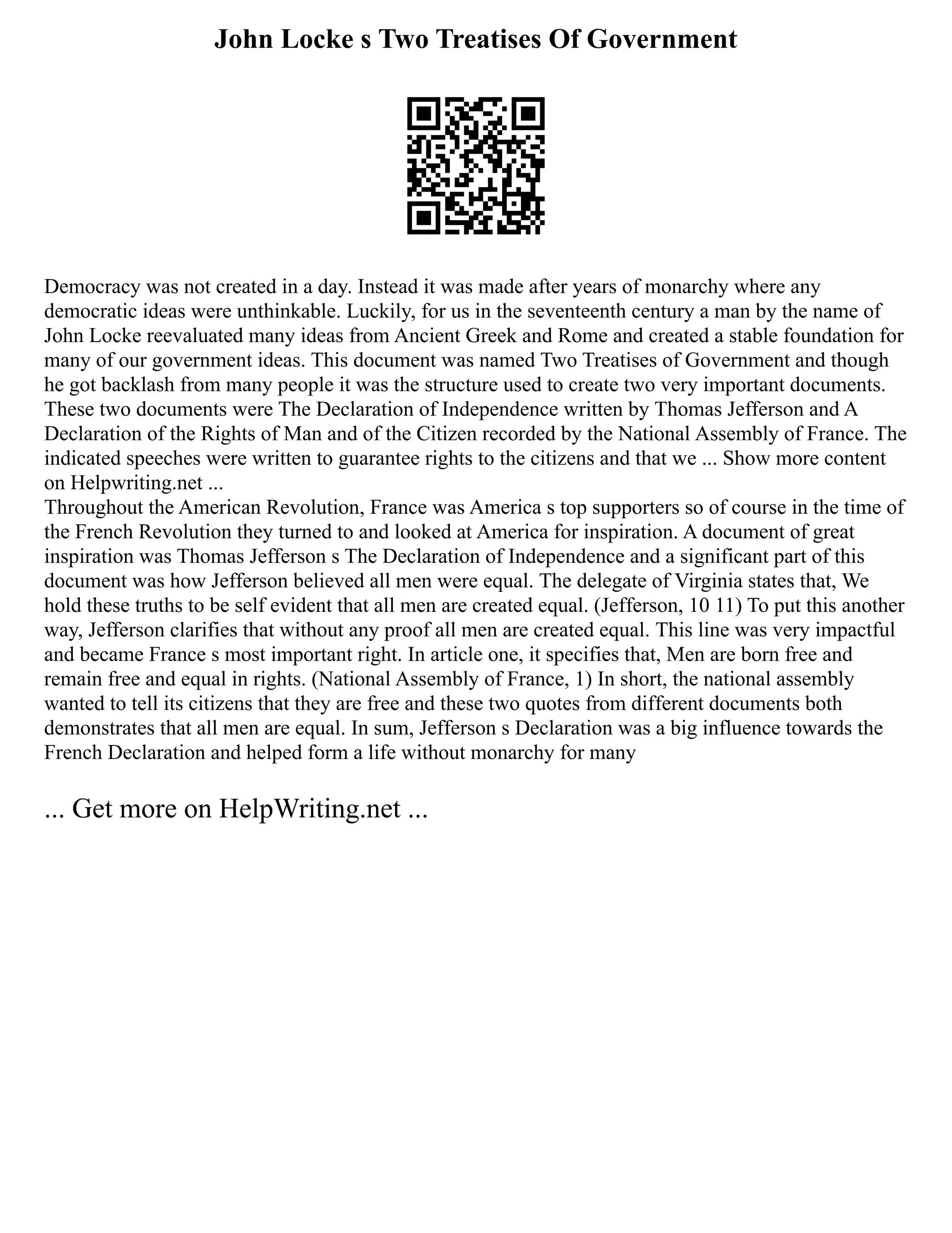 John Locke s Two Treatises Of Government
Democracy was not created in a day. Instead it was made after years of monarchy where any
democratic ideas were unthinkable. Luckily, for us in the seventeenth century a man by the name of
John Locke reevaluated many ideas from Ancient Greek and Rome and created a stable foundation for
many of our government ideas. This document was named Two Treatises of Government and though
he got backlash from many people it was the structure used to create two very important documents.
These two documents were The Declaration of Independence written by Thomas Jefferson and A
Declaration of the Rights of Man and of the Citizen recorded by the National Assembly of France. The
indicated speeches were written to guarantee rights to the citizens and that we ... Show more content
on Helpwriting.net ...
Throughout the American Revolution, France was America s top supporters so of course in the time of
the French Revolution they turned to and looked at America for inspiration. A document of great
inspiration was Thomas Jefferson s The Declaration of Independence and a significant part of this
document was how Jefferson believed all men were equal. The delegate of Virginia states that, We
hold these truths to be self evident that all men are created equal. (Jefferson, 10 11) To put this another
way, Jefferson clarifies that without any proof all men are created equal. This line was very impactful
and became France s most important right. In article one, it specifies that, Men are born free and
remain free and equal in rights. (National Assembly of France, 1) In short, the national assembly
wanted to tell its citizens that they are free and these two quotes from different documents both
demonstrates that all men are equal. In sum, Jefferson s Declaration was a big influence towards the
French Declaration and helped form a life without monarchy for many
... Get more on HelpWriting.net ...
 