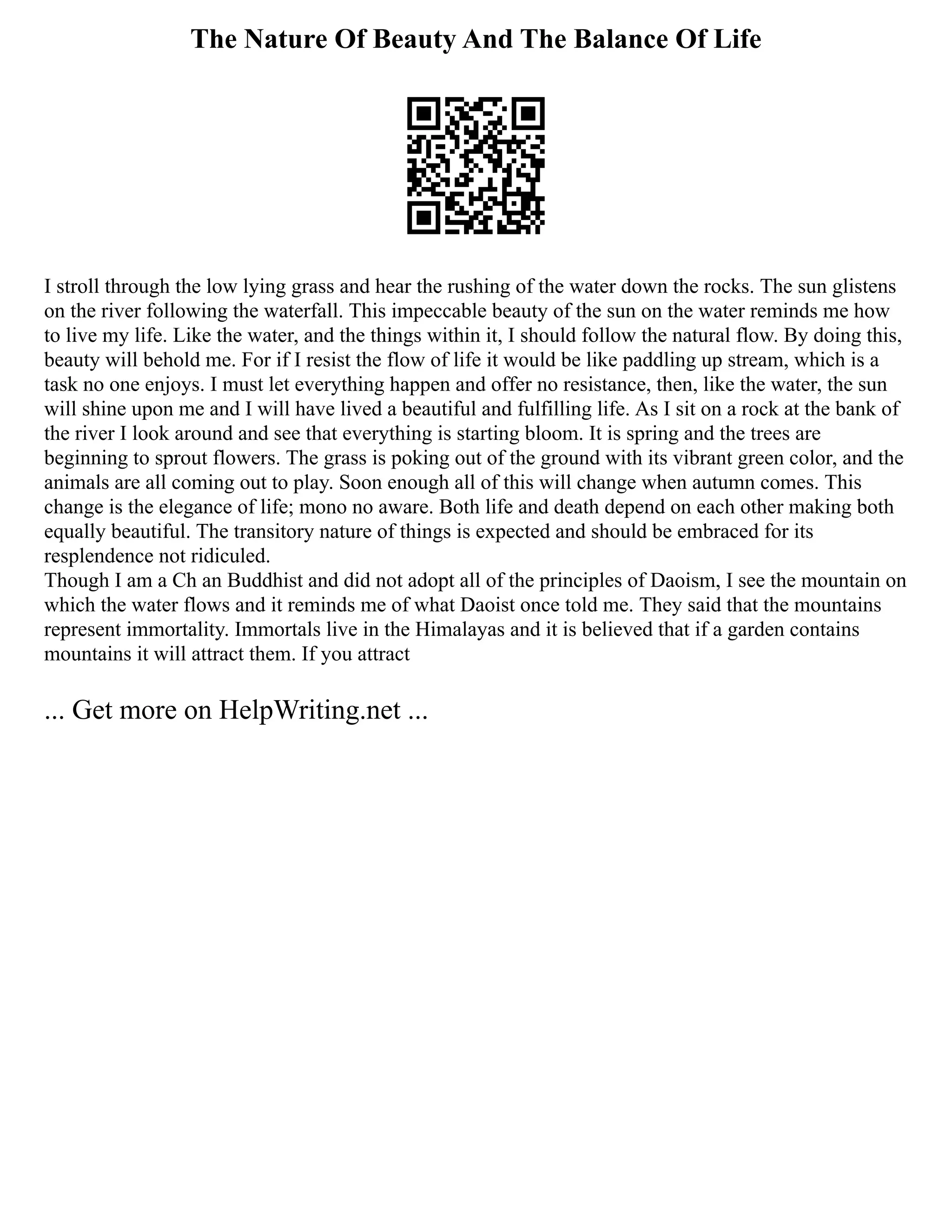 The Nature Of Beauty And The Balance Of Life
I stroll through the low lying grass and hear the rushing of the water down the rocks. The sun glistens
on the river following the waterfall. This impeccable beauty of the sun on the water reminds me how
to live my life. Like the water, and the things within it, I should follow the natural flow. By doing this,
beauty will behold me. For if I resist the flow of life it would be like paddling up stream, which is a
task no one enjoys. I must let everything happen and offer no resistance, then, like the water, the sun
will shine upon me and I will have lived a beautiful and fulfilling life. As I sit on a rock at the bank of
the river I look around and see that everything is starting bloom. It is spring and the trees are
beginning to sprout flowers. The grass is poking out of the ground with its vibrant green color, and the
animals are all coming out to play. Soon enough all of this will change when autumn comes. This
change is the elegance of life; mono no aware. Both life and death depend on each other making both
equally beautiful. The transitory nature of things is expected and should be embraced for its
resplendence not ridiculed.
Though I am a Ch an Buddhist and did not adopt all of the principles of Daoism, I see the mountain on
which the water flows and it reminds me of what Daoist once told me. They said that the mountains
represent immortality. Immortals live in the Himalayas and it is believed that if a garden contains
mountains it will attract them. If you attract
... Get more on HelpWriting.net ...
 