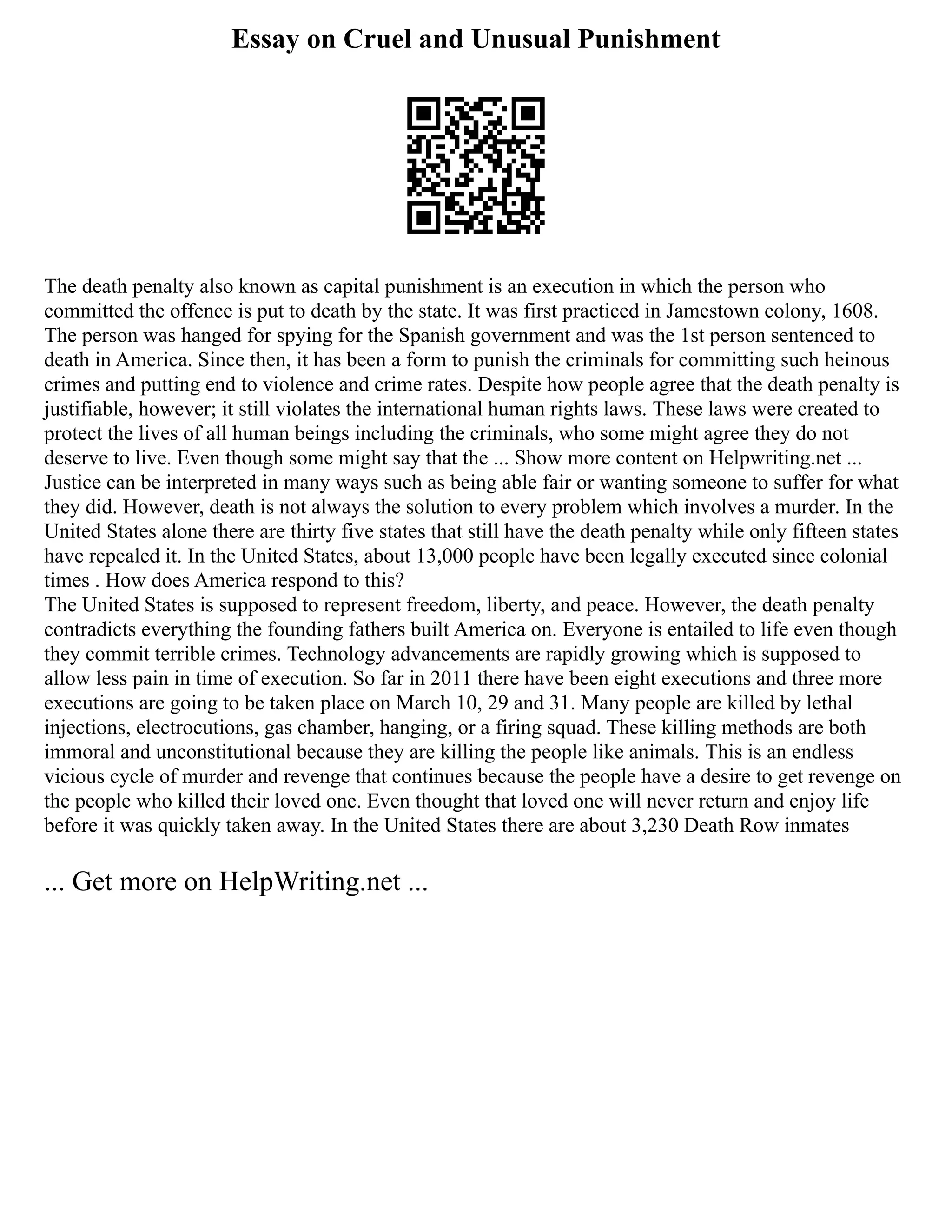 Essay on Cruel and Unusual Punishment
The death penalty also known as capital punishment is an execution in which the person who
committed the offence is put to death by the state. It was first practiced in Jamestown colony, 1608.
The person was hanged for spying for the Spanish government and was the 1st person sentenced to
death in America. Since then, it has been a form to punish the criminals for committing such heinous
crimes and putting end to violence and crime rates. Despite how people agree that the death penalty is
justifiable, however; it still violates the international human rights laws. These laws were created to
protect the lives of all human beings including the criminals, who some might agree they do not
deserve to live. Even though some might say that the ... Show more content on Helpwriting.net ...
Justice can be interpreted in many ways such as being able fair or wanting someone to suffer for what
they did. However, death is not always the solution to every problem which involves a murder. In the
United States alone there are thirty five states that still have the death penalty while only fifteen states
have repealed it. In the United States, about 13,000 people have been legally executed since colonial
times . How does America respond to this?
The United States is supposed to represent freedom, liberty, and peace. However, the death penalty
contradicts everything the founding fathers built America on. Everyone is entailed to life even though
they commit terrible crimes. Technology advancements are rapidly growing which is supposed to
allow less pain in time of execution. So far in 2011 there have been eight executions and three more
executions are going to be taken place on March 10, 29 and 31. Many people are killed by lethal
injections, electrocutions, gas chamber, hanging, or a firing squad. These killing methods are both
immoral and unconstitutional because they are killing the people like animals. This is an endless
vicious cycle of murder and revenge that continues because the people have a desire to get revenge on
the people who killed their loved one. Even thought that loved one will never return and enjoy life
before it was quickly taken away. In the United States there are about 3,230 Death Row inmates
... Get more on HelpWriting.net ...
 